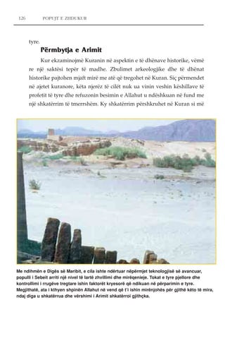 126 POPUJT E ZHDUKUR 
tyre. 
Përmbytja e Arimit 
Kur ekzaminojmë Kuranin në aspektin e të dhënave historike, vëmë 
re një saktësi tepër të madhe. Zbulimet arkeologjike dhe të dhënat 
historike pajtohen mjaft mirë me atë që tregohet në Kuran. Siç përmendet 
në ajetet kuranore, këta njerëz të cilët nuk ua vinin veshin këshillave të 
profetit të tyre dhe refuzonin besimin e Allahut u ndëshkuan në fund me 
një shkatërrim të tmerrshëm. Ky shkatërrim përshkruhet në Kuran si më 
Me ndihmën e Digës së Maribit, e cila ishte ndërtuar nëpërmjet teknologjisë së avancuar, 
populli i Sebeit arriti një nivel të lartë zhvillimi dhe mirëqenieje. Tokat e tyre pjellore dhe 
kontrollimi i rrugëve tregtare ishin faktorët kryesorë që ndikuan në përparimin e tyre. 
Megjithatë, ata i kthyen shpinën Allahut në vend që t’i ishin mirënjohës për gjithë këto të mira, 
ndaj diga u shkatërrua dhe vërshimi i Arimit shkatërroi gjithçka. 
 