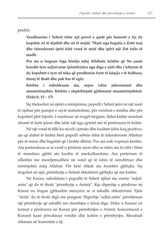 poshtë: 
Populli i Sebeit dhe përmbytja e Arimit 127 
Vendbanimi i Sebeit ishte një provë e qartë për banorët e tij: dy 
kopshte në të djathtë dhe në të majtë. "Hani nga begatia e Zotit tuaj 
dhe falenderoni (për) këtë vend të mirë dhe (për) një Zot falës të 
madh. 
Por ata u larguan (nga bindja ndaj Allahut), kështu që Ne çuam 
kundër tyre sejlul-arim (përmbytjen nga diga e ujit) dhe i kthyem të 
dy kopshtet e tyre në toka që prodhonin fryte të këqija e të hidhura, 
drunj të thatë dhe pak bar të egër. 
Kështu i ndëshkuam ata, sepse ishin jobesimtarë dhe 
mosmirënjohës. Kështu i shpërblejmë gjithmonë mosmirënjohësit. 
(Sebe'ë: 15 – 17) 
Siç theksohet në ajetet e mësipërme, populli i Sebeit jetoi në një zonë 
të njohur për pamjen e saj të mahnitshme, për vreshtat e mëdha dhe për 
kopshtet plot hijeshi. I vendosur në rrugët tregtare, Sebei kishte standart 
shumë të lartë jetese dhe ishte një nga qytetet më të preferuara të kohës. 
Në një vend të tillë ku niveli i jetesës dhe kushtet ishin kaq pozitive, 
ajo që duhet të kishte bërë populli sebein ishte të falenderonte Allahun 
për të mirat dhe begatitë që i kishte dhënë. Por ata nuk vepruan kështu. 
Ata pretenduan se ai vend u përkiste atyre dhe se ishin ata të cilët i bënë 
të mundura gjithë ato kushte të mrekullueshme. Ata preferuan të 
silleshin me mendjemadhësi në vend që të ishin të nënshtruar dhe 
mirënjohës ndaj Allahut. Për këtë shkak ata humbën gjithçka. Siç 
tregohet në ajet, përmbytja e Arimit shkatërroi gjithçka që ata kishin. 
Në Kuran, ndëshkimi i popullit të Sebeit njihet me emrin "sejlul-arim" 
që do të thotë "përmbytja e Arimit". Kjo shprehje e përdorur në 
Kuran na tregon gjithashtu mënyrën se si ndodhi shkatërrimi. Fjala 
"Arim" do të thotë digë ose pengesë. Shprehja "sejlul-arim" përshkruan 
një përmbytje që ndodhi me shembjen e kësaj dige. Duke u bazuar në 
termat e përdorura në Kuran për përmbytjen e Arimit, komentuesit e 
Kuranit kanë përcaktuar vendin dhe kohën e përmbytjes. Meududi 
shkruan në komentin e tij: 
 