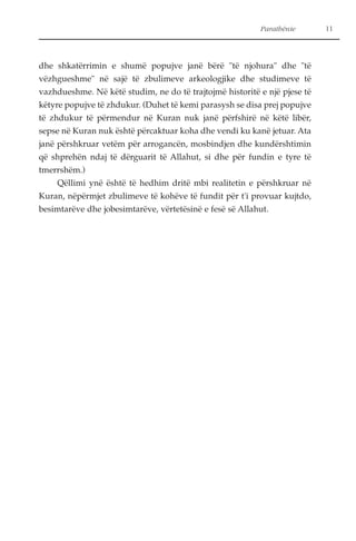 Parathënie 11 
dhe shkatërrimin e shumë popujve janë bërë "të njohura" dhe "të 
vëzhgueshme" në sajë të zbulimeve arkeologjike dhe studimeve të 
vazhdueshme. Në këtë studim, ne do të trajtojmë historitë e një pjese të 
këtyre popujve të zhdukur. (Duhet të kemi parasysh se disa prej popujve 
të zhdukur të përmendur në Kuran nuk janë përfshirë në këtë libër, 
sepse në Kuran nuk është përcaktuar koha dhe vendi ku kanë jetuar. Ata 
janë përshkruar vetëm për arrogancën, mosbindjen dhe kundërshtimin 
që shprehën ndaj të dërguarit të Allahut, si dhe për fundin e tyre të 
tmerrshëm.) 
Qëllimi ynë është të hedhim dritë mbi realitetin e përshkruar në 
Kuran, nëpërmjet zbulimeve të kohëve të fundit për t'i provuar kujtdo, 
besimtarëve dhe jobesimtarëve, vërtetësinë e fesë së Allahut. 
 
