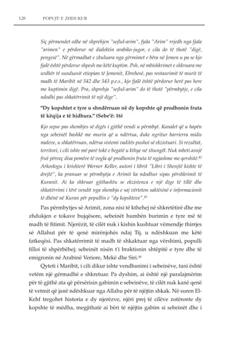POPUJT E ZHDUKUR 
Siç përmendet edhe në shprehjen "sejlul-arim", fjala "Arim" rrjedh nga fjala 
"arimen" e përdorur në dialektin arabiko-jugor, e cila do të thotë "digë, 
pengesë". Në gërmadhat e zbuluara nga gërmimet e bëra në Jemen u pa se kjo 
fjalë është përdorur shpesh me këtë kuptim. Psh, në mbishkrimet e shkruara me 
urdhër të sunduesit etiopian të Jemenit, Ebrehesë, pas restaurimit të murit të 
madh të Maribit në 542 dhe 543 p.e.s., kjo fjalë është përdorur herë pas here 
me kuptimin digë. Pra, shprehja "sejlul-arim" do të thotë "përmbytje, e cila 
ndodhi pas shkatërrimit të një dige". 
"Dy kopshtet e tyre u shndërruan në dy kopshte që prodhonin fruta 
të këqija e të hidhura." (Sebe'ë: 16) 
Kjo sepse pas shembjes së digës i gjithë vendi u përmbyt. Kanalet që u hapën 
nga sebeinët bashkë me murin që u ndërtua, duke ngritur barrierra midis 
maleve, u shkatërruan, ndërsa sistemi vaditës pushoi së ekzistuari. Si rezultat, 
territori, i cili ishte më parë tokë e begatë u kthye në xhungël. Nuk mbeti asnjë 
frut përveç disa pemëve të vogla që prodhonin fruta të ngjashme me qershitë.42 
Arkeologu i krishterë Werner Keller, autori i librit "Libri i Shenjtë kishte të 
drejtë", ka pranuar se përmbytja e Arimit ka ndodhur sipas përshkrimit të 
Kuranit. Ai ka shkruar gjithashtu se ekzistenca e një dige të tillë dhe 
shkatërrimi i tërë vendit nga shembja e saj vërteton saktësinë e informacionit 
të dhënë në Kuran për popullin e “dy kopshteve”.43 
Pas përmbytjes së Arimit, zona nisi të kthehej në shkretëtirë dhe me 
zhdukjen e tokave bujqësore, sebeinët humbën burimin e tyre më të 
madh të fitimit. Njerëzit, të cilët nuk i kishin kushtuar vëmendje thirrjes 
së Allahut për të qenë mirënjohës ndaj Tij, u ndëshkuan me këtë 
fatkeqësi. Pas shkatërrimit të madh të shkaktuar nga vërshimi, populli 
filloi të shpërbëhej; sebeinët nisën t'i braktisnin shtëpitë e tyre dhe të 
emigronin në Arabinë Veriore, Mekë dhe Siri.44 
Qyteti i Maribit, i cili dikur ishte vendbanimi i sebeinëve, tani është 
vetëm një gërmadhë e shkretuar. Pa dyshim, ai është një paralajmërim 
për të gjithë ata që përsërisin gabimin e sebeinëve, të cilët nuk kanë qenë 
të vetmit që janë ndëshkuar nga Allahu për të njëjtin shkak. Në suren El- 
Kehf tregohet historia e dy njerëzve, njëri prej të cilëve zotëronte dy 
kopshte të mëdha, megjithatë ai bëri të njëjtin gabim si sebeinët dhe i 
128 
 