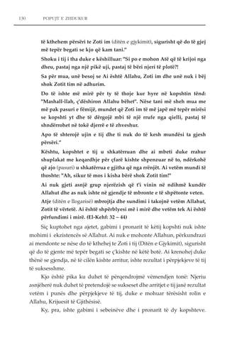 130 POPUJT E ZHDUKUR 
të kthehem përsëri te Zoti im (ditën e gjykimit), sigurisht që do të gjej 
më tepër begati se kjo që kam tani." 
Shoku i tij i tha duke e këshilluar: "Si po e mohon Atë që të krijoi nga 
dheu, pastaj nga një pikë uji, pastaj të bëri njeri të plotë?! 
Sa për mua, unë besoj se Ai është Allahu, Zoti im dhe unë nuk i bëj 
shok Zotit tim në adhurim. 
Do të ishte më mirë për ty të thoje kur hyre në kopshtin tënd: 
"Mashall-llah, ç'dëshiron Allahu bëhet". Nëse tani më sheh mua me 
më pak pasuri e fëmijë, mundet që Zoti im të më japë më tepër mirësi 
se kopshti yt dhe të dërgojë mbi të një rrufe nga qielli, pastaj të 
shndërrohet në tokë djerrë e të zhveshur. 
Apo të shterojë ujin e tij dhe ti nuk do të kesh mundësi ta gjesh 
përsëri.” 
Kështu, kopshtet e tij u shkatërruan dhe ai mbeti duke rrahur 
shuplakat me keqardhje për çfarë kishte shpenzuar në to, ndërkohë 
që ajo (pasuri) u shkatërrua e gjitha që nga rrënjët. Ai vetëm mundi të 
thoshte: "Ah, sikur të mos i kisha bërë shok Zotit tim!" 
Ai nuk gjeti asnjë grup njerëzish që t'i vinin në ndihmë kundër 
Allahut dhe as nuk ishte në gjendje të mbronte e të shpëtonte veten. 
Atje (ditën e llogarisë) mbrojtja dhe sundimi i takojnë vetëm Allahut, 
Zotit të vërtetë. Ai është shpërblyesi më i mirë dhe vetëm tek Ai është 
përfundimi i mirë. (El-Kehf: 32 – 44) 
Siç kuptohet nga ajetet, gabimi i pronarit të këtij kopshti nuk ishte 
mohimi i ekzistencës së Allahut. Ai nuk e mohonte Allahun, përkundrazi 
ai mendonte se nëse do të kthehej te Zoti i tij (Ditën e Gjykimit), sigurisht 
që do të gjente më tepër begati se ç'kishte në këtë botë. Ai krenohej duke 
thënë se gjendja, në të cilën kishte arritur, ishte rezultat i përpjekjeve të tij 
të suksesshme. 
Kjo është pika ku duhet të përqendrojmë vëmendjen tonë: Njeriu 
asnjëherë nuk duhet të pretendojë se sukseset dhe arritjet e tij janë rezultat 
vetëm i punës dhe përpjekjeve të tij, duke e mohuar tërësisht rolin e 
Allahu, Krijuesit të Gjithësisë. 
Ky, pra, ishte gabimi i sebeinëve dhe i pronarit të dy kopshteve. 
 