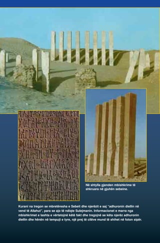 Në shtylla gjenden mbishkrime të 
shkruara në gjuhën sebeine. 
Kurani na tregon se mbretëresha e Sebeit dhe njerëzit e saj “adhuronin diellin në 
vend të Allahut”, para se ajo të ndiqte Sulejmanin. Informacionet e marra nga 
mbishkrimet e lashta e vërtetojnë këtë fakt dhe tregojnë se këta njerëz adhuronin 
diellin dhe hënën në tempujt e tyre, një prej të cilëve mund të shihet në foton sipër. 
 