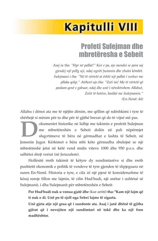 Profeti Sulejman dhe 
mbretëresha e Sebeit 
Asaj iu tha: "Hyr në pallat!" Kur e pa, ajo mendoi se para saj 
gjendej një pellg uji, ndaj ngriti fustanin dhe zbuloi këmbët. 
Sulejmani i tha: "Në të vërtetë ai është një pallat i veshur me 
pllaka qelqi." Atëherë ajo tha: "Zoti im! Me të vërtetë që 
paskam qenë e gabuar, ndaj dhe unë i nënshtrohem Allahut, 
Zotit të botëve, bashkë me Sulejmanin." 
(En-Neml: 44) 
Allahu i dënoi ata me të njëjtin dënim, me qëllim që ndëshkimi i tyre të 
Dshërbejë si mësim për ta dhe për të gjithë brezat që do të vijnë më pas. okumentet historike në lidhje me takimin e profetit Sulejman 
me mbretëreshën e Sebeit dolën në pah nëpërmjet 
shqyrtimeve të bëra në gërmadhat e lashta të Sebeit, në 
Jemenin Jugor. Kërkimet e bëra mbi këto gërmadha zbulojnë se një 
mbretëreshë jetoi në këtë vend midis viteve 1000 dhe 950 p.e.s. dhe 
udhëtoi drejt veriut (në Jeruzalem). 
Hollësitë rreth takimit të këtyre dy sundimtarëve si dhe rreth 
pushtetit ekonomik e politik të vendeve të tyre gjenden të shpjeguara në 
suren En-Neml. Historia e tyre, e cila zë një pjesë të konsiderushme të 
kësaj sureje fillon me lajmin, të cilin Hud'hudi, një anëtar i ushtrisë së 
Sulejmanit, i dha Sulejmanit për mbretëreshën e Sebeit: 
Por Hud'hudi nuk u vonua gjatë dhe (kur arriti) tha: "Kam një lajm që 
ti nuk e di. Unë po të sjell nga Sebei lajme të sigurta. 
Unë gjeta atje një grua që i sundonte ata. Asaj i janë dhënë të gjitha 
gjërat që i nevojiten një sundimtari në tokë dhe ka një fron 
madhështor. 
 