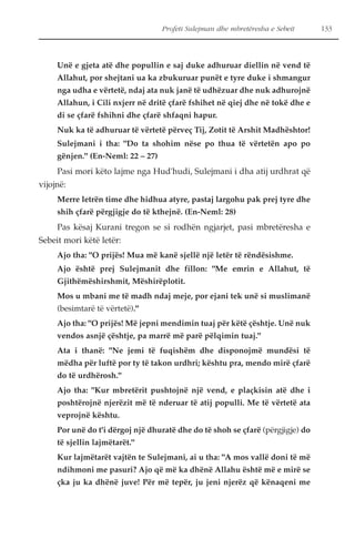 Profeti Sulejman dhe mbretëresha e Sebeit 133 
Unë e gjeta atë dhe popullin e saj duke adhuruar diellin në vend të 
Allahut, por shejtani ua ka zbukuruar punët e tyre duke i shmangur 
nga udha e vërtetë, ndaj ata nuk janë të udhëzuar dhe nuk adhurojnë 
Allahun, i Cili nxjerr në dritë çfarë fshihet në qiej dhe në tokë dhe e 
di se çfarë fshihni dhe çfarë shfaqni hapur. 
Nuk ka të adhuruar të vërtetë përveç Tij, Zotit të Arshit Madhështor! 
Sulejmani i tha: "Do ta shohim nëse po thua të vërtetën apo po 
gënjen." (En-Neml: 22 – 27) 
Pasi mori këto lajme nga Hud'hudi, Sulejmani i dha atij urdhrat që 
vijojnë: 
Merre letrën time dhe hidhua atyre, pastaj largohu pak prej tyre dhe 
shih çfarë përgjigje do të kthejnë. (En-Neml: 28) 
Pas kësaj Kurani tregon se si rodhën ngjarjet, pasi mbretëresha e 
Sebeit mori këtë letër: 
Ajo tha: "O prijës! Mua më kanë sjellë një letër të rëndësishme. 
Ajo është prej Sulejmanit dhe fillon: "Me emrin e Allahut, të 
Gjithëmëshirshmit, Mëshirëplotit. 
Mos u mbani me të madh ndaj meje, por ejani tek unë si muslimanë 
(besimtarë të vërtetë)." 
Ajo tha: "O prijës! Më jepni mendimin tuaj për këtë çështje. Unë nuk 
vendos asnjë çështje, pa marrë më parë pëlqimin tuaj." 
Ata i thanë: "Ne jemi të fuqishëm dhe disponojmë mundësi të 
mëdha për luftë por ty të takon urdhri; kështu pra, mendo mirë çfarë 
do të urdhërosh." 
Ajo tha: "Kur mbretërit pushtojnë një vend, e plaçkisin atë dhe i 
poshtërojnë njerëzit më të nderuar të atij populli. Me të vërtetë ata 
veprojnë kështu. 
Por unë do t'i dërgoj një dhuratë dhe do të shoh se çfarë (përgjigje) do 
të sjellin lajmëtarët." 
Kur lajmëtarët vajtën te Sulejmani, ai u tha: "A mos vallë doni të më 
ndihmoni me pasuri? Ajo që më ka dhënë Allahu është më e mirë se 
çka ju ka dhënë juve! Për më tepër, ju jeni njerëz që kënaqeni me 
 