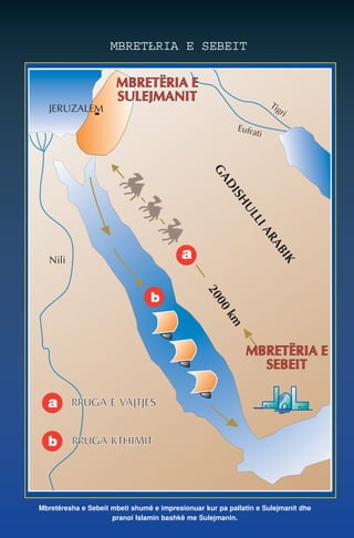 Tigri 
MBRETŁRIA E SEBEIT 
Eufrati 
GADISHULLI ARABIK 
Nili 
2000 km 
JERUZALEM 
MBRETËRIA E 
SULEJMANIT 
a 
a RRUGA E VAJTJES 
b 
RRUGA KTHIMIT 
MBRETËRIA E 
SEBEIT 
b 
Mbretëresha e Sebeit mbeti shumë e impresionuar kur pa pallatin e Sulejmanit dhe 
pranoi Islamin bashkë me Sulejmanin. 
 