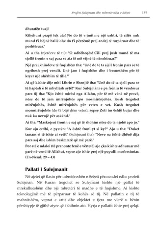 Profeti Sulejman dhe mbretëresha e Sebeit 135 
dhuratën tuaj! 
Kthehuni prapë tek ata! Ne do të vijmë me një ushtri, të cilës nuk 
mund t'i bëjnë ballë dhe do t'i përzëmë prej andej të turpëruar dhe të 
poshtëruar." 
Ai u tha (njerëzve të tij): "O udhëheqës! Cili prej jush mund të ma 
sjellë fronin e saj para se ata të më vijnë të nënshtruar?" 
Një prej xhindëve të fuqishëm tha: "Unë do të ta sjell fronin para se të 
ngrihesh prej vendit. Unë jam i fuqishëm dhe i besueshëm për të 
kryer një shërbim të tillë." 
Ai që kishte dije mbi Librin e Shenjtë tha: "Unë do të ta sjell para se 
të hapësh e të mbyllësh sytë!" Kur Sulejmani e pa fronin të vendosur 
para tij tha: "Kjo është mirësi nga Allahu, për të më vënë në provë, 
nëse do të jem mirënjohës apo mosmirënjohës. Kush tregohet 
mirënjohës, është mirënjohës për veten e vet. Kush tregohet 
mosmirënjohës (do t'i bëjë dëm vetes), sepse Zoti im është bujar dhe 
nuk ka nevojë për askënd." 
Ai tha: "Maskojeni fronin e saj që të shohim nëse do ta njohë apo jo." 
Kur ajo erdhi, e pyetën: "A është froni yt si ky?" Ajo u tha: "Duket 
tamam si të ishte ai vetë." (Sulejmani tha): "Neve na është dhënë dija 
para saj dhe ishim besimtarë që më parë." 
Por atë e ndaloi (të pranonte fenë e vërtetë) ajo çka kishte adhuruar më 
parë në vend të Allahut, sepse ajo ishte prej një populli mosbesimtar. 
(En-Neml: 29 – 43) 
Pallati i Sulejmanit 
Në ajetet që flasin për mbretëreshën e Sebeit përmendet edhe profeti 
Sulejman. Në Kuran tregohet se Sulejmani kishte një pallat të 
mrekullueshëm dhe një mbretëri të madhe e të fuqishme. Ai kishte 
teknologjinë më të përparuar të kohës së tij. Në pallatin e tij të 
mahnitshëm, veprat e artit dhe objektet e tjera me vlerë u bënin 
përshtypje të gjithë atyre që i shihnin ato. Hyrja e pallatit ishte prej qelqi. 
 
