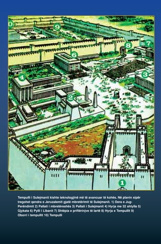 Tempulli i Sulejmanit kishte teknologjinë më të avancuar të kohës. Në planin sipër 
tregohet qendra e Jeruzalemit gjatë mbretërimit të Sulejmanit. 1) Dera e Jug- 
Perëndimit 2) Pallati i mbretëreshës 3) Pallati i Sulejmanit 4) Hyrja me 32 shtylla 5) 
Gjykata 6) Pylli i Libanit 7) Shtëpia e priftërinjve të lartë 8) Hyrja e Tempullit 9) 
Oborri i tempullit 10) Tempulli 
 