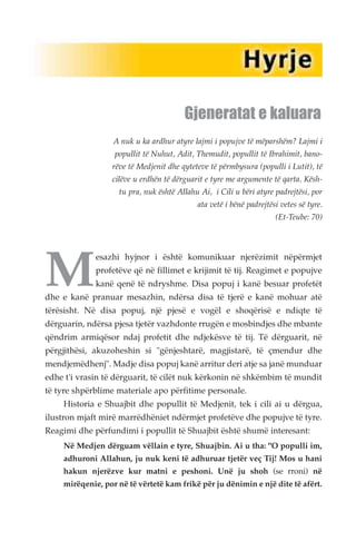 Gjeneratat e kaluara 
A nuk u ka ardhur atyre lajmi i popujve të mëparshëm? Lajmi i 
popullit të Nuhut, Adit, Themudit, popullit të Ibrahimit, bano-rëve 
të Medjenit dhe qyteteve të përmbysura (populli i Lutit), të 
cilëve u erdhën të dërguarit e tyre me argumente të qarta. Kësh-tu 
pra, nuk është Allahu Ai, i Cili u bëri atyre padrejtësi, por 
ata vetë i bënë padrejtësi vetes së tyre. 
(Et-Teube: 70) 
Mesazhi hyjnor i është komunikuar njerëzimit nëpërmjet 
profetëve që në fillimet e krijimit të tij. Reagimet e popujve 
kanë qenë të ndryshme. Disa popuj i kanë besuar profetët 
dhe e kanë pranuar mesazhin, ndërsa disa të tjerë e kanë mohuar atë 
tërësisht. Në disa popuj, një pjesë e vogël e shoqërisë e ndiqte të 
dërguarin, ndërsa pjesa tjetër vazhdonte rrugën e mosbindjes dhe mbante 
qëndrim armiqësor ndaj profetit dhe ndjekësve të tij. Të dërguarit, në 
përgjithësi, akuzoheshin si "gënjeshtarë, magjistarë, të çmendur dhe 
mendjemëdhenj". Madje disa popuj kanë arritur deri atje sa janë munduar 
edhe t'i vrasin të dërguarit, të cilët nuk kërkonin në shkëmbim të mundit 
të tyre shpërblime materiale apo përfitime personale. 
Historia e Shuajbit dhe popullit të Medjenit, tek i cili ai u dërgua, 
ilustron mjaft mirë marrëdhëniet ndërmjet profetëve dhe popujve të tyre. 
Reagimi dhe përfundimi i popullit të Shuajbit është shumë interesant: 
Në Medjen dërguam vëllain e tyre, Shuajbin. Ai u tha: "O populli im, 
adhuroni Allahun, ju nuk keni të adhuruar tjetër veç Tij! Mos u hani 
hakun njerëzve kur matni e peshoni. Unë ju shoh (se rroni) në 
mirëqenie, por në të vërtetë kam frikë për ju dënimin e një dite të afërt. 
 