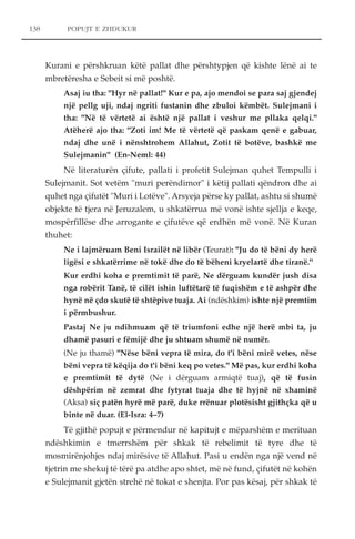 138 POPUJT E ZHDUKUR 
Kurani e përshkruan këtë pallat dhe përshtypjen që kishte lënë ai te 
mbretëresha e Sebeit si më poshtë. 
Asaj iu tha: "Hyr në pallat!" Kur e pa, ajo mendoi se para saj gjendej 
një pellg uji, ndaj ngriti fustanin dhe zbuloi këmbët. Sulejmani i 
tha: "Në të vërtetë ai është një pallat i veshur me pllaka qelqi." 
Atëherë ajo tha: "Zoti im! Me të vërtetë që paskam qenë e gabuar, 
ndaj dhe unë i nënshtrohem Allahut, Zotit të botëve, bashkë me 
Sulejmanin" (En-Neml: 44) 
Në literaturën çifute, pallati i profetit Sulejman quhet Tempulli i 
Sulejmanit. Sot vetëm "muri perëndimor" i këtij pallati qëndron dhe ai 
quhet nga çifutët "Muri i Lotëve". Arsyeja përse ky pallat, ashtu si shumë 
objekte të tjera në Jeruzalem, u shkatërrua më vonë ishte sjellja e keqe, 
mospërfillëse dhe arrogante e çifutëve që erdhën më vonë. Në Kuran 
thuhet: 
Ne i lajmëruam Beni Israilët në libër (Teurat): "Ju do të bëni dy herë 
ligësi e shkatërrime në tokë dhe do të bëheni kryelartë dhe tiranë." 
Kur erdhi koha e premtimit të parë, Ne dërguam kundër jush disa 
nga robërit Tanë, të cilët ishin luftëtarë të fuqishëm e të ashpër dhe 
hynë në çdo skutë të shtëpive tuaja. Ai (ndëshkim) ishte një premtim 
i përmbushur. 
Pastaj Ne ju ndihmuam që të triumfoni edhe një herë mbi ta, ju 
dhamë pasuri e fëmijë dhe ju shtuam shumë në numër. 
(Ne ju thamë) "Nëse bëni vepra të mira, do t'i bëni mirë vetes, nëse 
bëni vepra të këqija do t'i bëni keq po vetes." Më pas, kur erdhi koha 
e premtimit të dytë (Ne i dërguam armiqtë tuaj), që të fusin 
dëshpërim në zemrat dhe fytyrat tuaja dhe të hyjnë në xhaminë 
(Aksa) siç patën hyrë më parë, duke rrënuar plotësisht gjithçka që u 
binte në duar. (El-Isra: 4–7) 
Të gjithë popujt e përmendur në kapitujt e mëparshëm e merituan 
ndëshkimin e tmerrshëm për shkak të rebelimit të tyre dhe të 
mosmirënjohjes ndaj mirësive të Allahut. Pasi u endën nga një vend në 
tjetrin me shekuj të tërë pa atdhe apo shtet, më në fund, çifutët në kohën 
e Sulejmanit gjetën strehë në tokat e shenjta. Por pas kësaj, për shkak të 
 