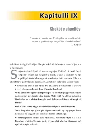 Shokët e shpellës 
A mendon se shokët e shpellës dhe pllaka me mbishkrimin (e 
emrave të tyre) ishin nga shenjat Tona të mrekullueshme? 
(El-Kehf: 9) 
tejkalimit të të gjithë kufijve dhe për shkak të shthurjes e mosbindjes, ata 
Su ndëshkuan. urja e tetëmbëdhjetë në Kuran e quajtur El-Kehf, që do të thotë 
"Shpella", tregon për një grup të rinjsh, të cilët u strehuan në një 
shpellë për t'u fshehur nga një sundimtar, i cili mohonte Allahun 
dhe shtypte padrejtësisht besimtarët. Ajetet mbi këtë temë janë si vijon: 
A mendon se shokët e shpellës dhe pllaka me mbishkrimin (e emrave 
të tyre) ishin nga shenjat Tona të mrekullueshme? 
Kujto kohën kur djemtë e rinj ikën për t'u fshehur (prej popullit të tyre 
mosbesimtar) në shpellë dhe thanë: "Zoti ynë! Na dërgo mëshirën 
Tënde dhe na e lehtëso brengën tonë duke na udhëzuar në rrugë të 
drejtë!" 
Kështu Ne i vumë në gjumë të thellë në shpellë për shumë vite. 
Pastaj i ngritëm nga gjumi për të provuar se cili nga dy grupet ishte 
më i saktë në llogaritjen e kohës që kishin kaluar atje. 
Ne të tregojmë me saktësi ty (o Muhamed) ndodhinë e tyre. Ata ishin 
disa djem të rinj që besuan Zotin e tyre, ndaj dhe Ne i forcuam më 
tepër në rrugën e drejtë. 
 