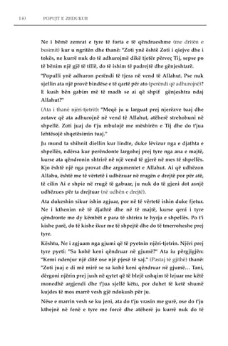 POPUJT E ZHDUKUR 
Ne i bëmë zemrat e tyre të forta e të qëndrueshme (me dritën e 
besimit) kur u ngritën dhe thanë: "Zoti ynë është Zoti i qiejve dhe i 
tokës, ne kurrë nuk do të adhurojmë dikë tjetër përveç Tij, sepse po 
të bënim një gjë të tillë, do të ishim të padrejtë dhe gënjeshtarë. 
"Populli ynë adhuron perëndi të tjera në vend të Allahut. Pse nuk 
sjellin ata një provë bindëse e të qartë për ato (perëndi që adhurojnë)? 
E kush bën gabim më të madh se ai që shpif gënjeshtra ndaj 
Allahut?" 
(Ata i thanë njëri-tjetrit): "Meqë ju u larguat prej njerëzve tuaj dhe 
zotave që ata adhurojnë në vend të Allahut, atëherë strehohuni në 
shpellë. Zoti juaj do t'ju mbulojë me mëshirën e Tij dhe do t'jua 
lehtësojë shqetësimin tuaj." 
Ju mund ta shihnit diellin kur lindte, duke lëvizur nga e djathta e 
shpellës, ndërsa kur perëndonte largohej prej tyre nga ana e majtë, 
kurse ata qëndronin shtrirë në një vend të gjerë në mes të shpellës. 
Kjo është një nga provat dhe argumentet e Allahut. Ai që udhëzon 
Allahu, është me të vërtetë i udhëzuar në rrugën e drejtë por për atë, 
të cilin Ai e shpie në rrugë të gabuar, ju nuk do të gjeni dot asnjë 
udhëzues për ta drejtuar (në udhën e drejtë). 
Ata dukeshin sikur ishin zgjuar, por në të vërtetë ishin duke fjetur. 
Ne i kthenim në të djathtë dhe në të majtë, kurse qeni i tyre 
qëndronte me dy këmbët e para të shtrira te hyrja e shpellës. Po t'i 
kishe parë, do të kishe ikur me të shpejtë dhe do të tmerroheshe prej 
tyre. 
Kështu, Ne i zgjuam nga gjumi që të pyetnin njëri-tjetrin. Njëri prej 
tyre pyeti: "Sa kohë keni qëndruar në gjumë?" Ata iu përgjigjën: 
"Kemi ndenjur një ditë ose një pjesë të saj." (Pastaj të gjithë) thanë: 
"Zoti juaj e di më mirë se sa kohë keni qëndruar në gjumë… Tani, 
dërgoni njërin prej jush në qytet që të blejë ushqim të lejuar me këtë 
monedhë argjendi dhe t'jua sjellë këtu, por duhet të ketë shumë 
kujdes të mos marrë vesh gjë ndokush për ju. 
Nëse e marrin vesh se ku jeni, ata do t'ju vrasin me gurë, ose do t'ju 
kthejnë në fenë e tyre me forcë dhe atëherë ju kurrë nuk do të 
140 
 