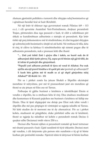 POPUJT E ZHDUKUR 
zbatuan gjerësisht politikën e terrorrit dhe shtypjes ndaj besimtarëve që 
i qëndruan besnikë fesë së Isait (Krishtit). 
Në një letër të shkruar nga guvernatori romak Pilinius (69 – 113 
e.s.), i cili qeveriste Anatolinë Veri-Perëndimore, drejtuar perandorit 
Trajan, përmenden disa nga pasuesit e Isait, të cilët u ndëshkuan për 
shkak se kundërshtuan adhurimin e statujës së perandorit. Kjo letër 
është një prej dokumenteve më të rëndësishme, të cilat tregojnë shtypjen 
që ushtrohej mbi besimtarët e drejtë në atë kohë. Në rrethana të tilla, këta 
të rinj, të cilëve iu kërkua t'i nënshtroheshin një sistemi pagan dhe të 
adhuronin perandorin, nuk e pranuan këtë dhe thanë: 
"… Zoti ynë është Zoti i qiejve dhe i tokës, ne kurrë nuk do të 
adhurojmë dikë tjetër përveç Tij, sepse po të bënim një gjë të tillë, do 
të ishim të padrejtë dhe gënjeshtarë. 
"Populli ynë adhuron perëndi të tjera në vend të Allahut. Pse nuk 
sjellin ata një provë bindëse e të qartë për ato (perëndi që adhurojnë)? 
E kush bën gabim më të madh se ai që shpif gënjeshtra ndaj 
Allahut?" (El-Kehf: 14 – 15) 
Për sa i përket zonës ku jetuan Shokët e Shpellës ekzistojnë 
mendime të ndryshme, por më të pranueshmet janë ato mendime që 
thonë se ata jetuan në Efes ose në Tarsus. 
Pothuajse të gjitha burimet e krishtera e identifikojnë Efesin si 
vendin e shpellës, ku u strehuan këta të rinj. Disa studiues muslimanë 
dhe komentues të Kuranit pajtohen me burimet e krishtera në lidhje me 
Efesin. Disa të tjerë shpjegojnë me detaje pse Efesi nuk ishte vendi i 
shpellës dhe më pas përpiqen të vërtetojnë se ngjarja ndodhi në Tarsus. 
Në këtë studim do të merremi me të dy alternativat. Për sa i përket 
kohës, studiuesit në përgjithësi, duke përfshirë edhe ata të krishterë, 
thonë se ngjarja ka ndodhur në kohën e perandorit romak Decius (i 
quajtur edhe Decianus) rreth viteve 250 e.s. 
Deciusi dhe Neroni njihen si perandorët romakë që kanë torturuar 
më shumë pasuesit e Isait. Gjatë sundimit të tij të shkurtër, Deciusi mori 
një vendim, i cili detyronte çdo person nën sundimin e tij që të bënte 
kurban për perënditë romake. Njerëzit ishin të detyruar të bënin kurban 
142 
 