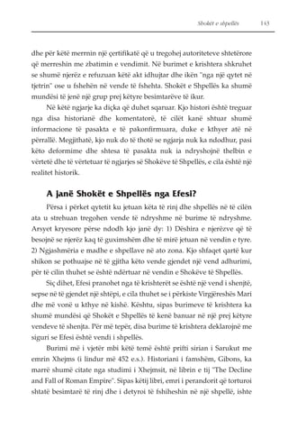 Shokët e shpellës 143 
dhe për këtë merrnin një çertifikatë që u tregohej autoriteteve shtetërore 
që merreshin me zbatimin e vendimit. Në burimet e krishtera shkruhet 
se shumë njerëz e refuzuan këtë akt idhujtar dhe ikën "nga një qytet në 
tjetrin" ose u fshehën në vende të fshehta. Shokët e Shpellës ka shumë 
mundësi të jenë një grup prej këtyre besimtarëve të ikur. 
Në këtë ngjarje ka diçka që duhet sqaruar. Kjo histori është treguar 
nga disa historianë dhe komentatorë, të cilët kanë shtuar shumë 
informacione të pasakta e të pakonfirmuara, duke e kthyer atë në 
përrallë. Megjithatë, kjo nuk do të thotë se ngjarja nuk ka ndodhur, pasi 
këto deformime dhe shtesa të pasakta nuk ia ndryshojnë thelbin e 
vërtetë dhe të vërtetuar të ngjarjes së Shokëve të Shpellës, e cila është një 
realitet historik. 
A janë Shokët e Shpellës nga Efesi? 
Përsa i përket qytetit ku jetuan këta të rinj dhe shpellës në të cilën 
ata u strehuan tregohen vende të ndryshme në burime të ndryshme. 
Arsyet kryesore përse ndodh kjo janë dy: 1) Dëshira e njerëzve që të 
besojnë se njerëz kaq të guximshëm dhe të mirë jetuan në vendin e tyre. 
2) Ngjashmëria e madhe e shpellave në ato zona. Kjo shfaqet qartë kur 
shikon se pothuajse në të gjitha këto vende gjendet një vend adhurimi, 
për të cilin thuhet se është ndërtuar në vendin e Shokëve të Shpellës. 
Siç dihet, Efesi pranohet nga të krishterët se është një vend i shenjtë, 
sepse në të gjendet një shtëpi, e cila thuhet se i përkiste Virgjëreshës Mari 
dhe më vonë u kthye në kishë. Kështu, sipas burimeve të krishtera ka 
shumë mundësi që Shokët e Shpellës të kenë banuar në një prej këtyre 
vendeve të shenjta. Për më tepër, disa burime të krishtera deklarojnë me 
siguri se Efesi është vendi i shpellës. 
Burimi më i vjetër mbi këtë temë është prifti sirian i Sarukut me 
emrin Xhejms (i lindur më 452 e.s.). Historiani i famshëm, Gibons, ka 
marrë shumë citate nga studimi i Xhejmsit, në librin e tij "The Decline 
and Fall of Roman Empire". Sipas këtij libri, emri i perandorit që torturoi 
shtatë besimtarë të rinj dhe i detyroi të fshiheshin në një shpellë, ishte 
 