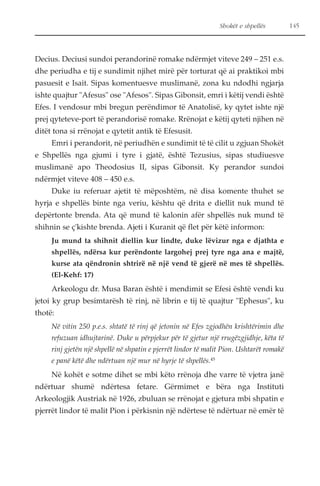 Shokët e shpellës 145 
Decius. Deciusi sundoi perandorinë romake ndërmjet viteve 249 – 251 e.s. 
dhe periudha e tij e sundimit njihet mirë për torturat që ai praktikoi mbi 
pasuesit e Isait. Sipas komentuesve muslimanë, zona ku ndodhi ngjarja 
ishte quajtur "Afesus" ose "Afesos". Sipas Gibonsit, emri i këtij vendi është 
Efes. I vendosur mbi bregun perëndimor të Anatolisë, ky qytet ishte një 
prej qyteteve-port të perandorisë romake. Rrënojat e këtij qyteti njihen në 
ditët tona si rrënojat e qytetit antik të Efesusit. 
Emri i perandorit, në periudhën e sundimit të të cilit u zgjuan Shokët 
e Shpellës nga gjumi i tyre i gjatë, është Tezusius, sipas studiuesve 
muslimanë apo Theodosius II, sipas Gibonsit. Ky perandor sundoi 
ndërmjet viteve 408 – 450 e.s. 
Duke iu referuar ajetit të mëposhtëm, në disa komente thuhet se 
hyrja e shpellës binte nga veriu, kështu që drita e diellit nuk mund të 
depërtonte brenda. Ata që mund të kalonin afër shpellës nuk mund të 
shihnin se ç'kishte brenda. Ajeti i Kuranit që flet për këtë informon: 
Ju mund ta shihnit diellin kur lindte, duke lëvizur nga e djathta e 
shpellës, ndërsa kur perëndonte largohej prej tyre nga ana e majtë, 
kurse ata qëndronin shtrirë në një vend të gjerë në mes të shpellës. 
(El-Kehf: 17) 
Arkeologu dr. Musa Baran është i mendimit se Efesi është vendi ku 
jetoi ky grup besimtarësh të rinj, në librin e tij të quajtur "Ephesus", ku 
thotë: 
Në vitin 250 p.e.s. shtatë të rinj që jetonin në Efes zgjodhën krishtërimin dhe 
refuzuan idhujtarinë. Duke u përpjekur për të gjetur një rrugëzgjidhje, këta të 
rinj gjetën një shpellë në shpatin e pjerrët lindor të malit Pion. Ushtarët romakë 
e panë këtë dhe ndërtuan një mur në hyrje të shpellës.45 
Në kohët e sotme dihet se mbi këto rrënoja dhe varre të vjetra janë 
ndërtuar shumë ndërtesa fetare. Gërmimet e bëra nga Instituti 
Arkeologjik Austriak në 1926, zbuluan se rrënojat e gjetura mbi shpatin e 
pjerrët lindor të malit Pion i përkisnin një ndërtese të ndërtuar në emër të 
 
