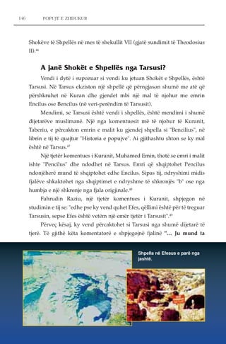 146 POPUJT E ZHDUKUR 
Shokëve të Shpellës në mes të shekullit VII (gjatë sundimit të Theodosius 
II).46 
A janë Shokët e Shpellës nga Tarsusi? 
Vendi i dytë i supozuar si vendi ku jetuan Shokët e Shpellës, është 
Tarsusi. Në Tarsus ekziston një shpellë që përngjason shumë me atë që 
përshkruhet në Kuran dhe gjendet mbi një mal të njohur me emrin 
Encilus ose Bencilus (në veri-perëndim të Tarsusit). 
Mendimi, se Tarsusi është vendi i shpellës, është mendimi i shumë 
dijetarëve muslimanë. Një nga komentuesit më të njohur të Kuranit, 
Taberiu, e përcakton emrin e malit ku gjendej shpella si "Bencilius", në 
librin e tij të quajtur "Historia e popujve". Ai gjithashtu shton se ky mal 
është në Tarsus.47 
Një tjetër komentues i Kuranit, Muhamed Emin, thotë se emri i malit 
ishte "Pencilus" dhe ndodhet në Tarsus. Emri që shqiptohet Pencilus 
ndonjëherë mund të shqiptohet edhe Encilus. Sipas tij, ndryshimi midis 
fjalëve shkaktohet nga shqiptimet e ndryshme të shkronjës "b" ose nga 
humbja e një shkronje nga fjala origjinale.48 
Fahrudin Raziu, një tjetër komentues i Kuranit, shpjegon në 
studimin e tij se: "edhe pse ky vend quhet Efes, qëllimi është për të treguar 
Tarsusin, sepse Efes është vetëm një emër tjetër i Tarsusit".49 
Përveç kësaj, ky vend përcaktohet si Tarsusi nga shumë dijetarë të 
tjerë. Të gjithë këta komentatorë e shpjegojnë fjalinë "… Ju mund ta 
Shpella në Efesus e parë nga 
jashtë. 
 