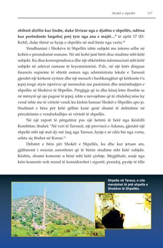Shokët e shpellës 147 
shihnit diellin kur lindte, duke lëvizur nga e djathta e shpellës, ndërsa 
kur perëndonte largohej prej tyre nga ana e majtë…" të ajetit 17 (El- 
Kehf), duke thënë se hyrja e shpellës në mal binte nga veriu.50 
Vendbanimi i Shokëve të Shpellës ishte subjekt me interes edhe në 
kohën e perandorisë osmane. Në atë kohë janë bërë disa studime mbi këtë 
subjekt. Ka disa korrespondenca dhe një shkëmbim informacioni mbi këtë 
subjekt në arkivat osmane të kryeministrisë. P.sh., në një letër dërguar 
financës supreme të shtetit osman nga administrata lokale e Tarsusit 
gjendet një kërkesë zyrtare dhe një mesazh i bashkangjitur që kërkonte t'u 
jepej rrogë atyre njerëzve që merreshin me pastrimin dhe mirëmbajtjen e 
shpellës së Shokëve të Shpellës. Përgjigja që iu dha kësaj letre thoshte se 
në mënyrë që ajo pagesë të jepej, ishte e nevojshme që të zbulohej nëse ky 
vend ishte me të vërtetë vendi ku kishin banuar Shokët e Shpellës apo jo. 
Studimet e bëra për këtë qëllim kanë qenë shumë të dobishme në 
përcaktimin e vendndodhjes së vërtetë të shpellës. 
Në një raport të përgatitur pas një hetimi të bërë nga Këshilli 
Kombëtar, thuhet: "Në veri të Tarsusit, një provincë e Adanas, gjendet një 
shpellë mbi një mal dy orë larg nga Tarsusi, hyrja e së cilës bie nga veriu, 
ashtu siç thuhet në Kuran.51 
Debatet e bëra për Shokët e Shpellës, ku dhe kur jetuan ata, 
gjithmonë i nxisnin autoritetet që të bënin studime mbi këtë subjekt. 
Kështu, shumë komente u bënë mbi këtë çështje. Megjithatë, asnjë nga 
këto komente nuk mund të konsiderohet i sigurtë, prandaj, pyetje të tilla 
Shpella në Tarsus, e cila 
mendohet të jetë shpella e 
Shokëve të Shpellës. 
 
