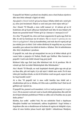 Gjeneratat e kaluara 13 
O populli im! Matni e peshoni me drejtësi, mos u hani hakun njerëzve 
dhe mos bëni rrëmujë e ligësi në tokë. 
Ajo pjesë (e fitimit hallall) që jua ka lejuar Allahu është më e mirë për 
ju, nëse jeni besimtarë. Dijeni se unë nuk jam vënë rojtar mbi ju." 
Ata i thanë: "O Shuajb, a mos vallë namazi yt të mëson që ne të 
braktisim atë që kanë adhuruar baballarët tanë dhe të mos bëjmë ç'të 
duam me pasurinë tonë? Vërtet që ti je i duruar e i mençur.[ironi]" 
Ai u tha: "O populli im, nëse unë kam argumente të qarta nga Zoti im 
dhe Ai më ka furnizuar me të mirat e Tij (si mund t'i përziej ato me 
fitim të paligjshëm?). Kur ju kundërshtoj, unë nuk dua të veproj atë që 
jua ndaloj juve ta bëni. Unë vetëm dëshiroj të rregulloj me aq sa kam 
mundësi, por suksesi im është në dorën e Allahut. Tek Ai mbështetem 
dhe Atij i drejtohem i penduar. 
O populli im, nuk dua që mospajtimi im me ju të bëhet shkak që të 
vuani fatin e popujve të Nuhut, Hudit apo Salihut. Mos harroni se 
populli i Lutit nuk është shumë larg prej jush! 
Kërkoni falje nga Zoti juaj dhe kthehuni tek Ai të penduar. Me të 
vërtetë që Zoti im është Mëshirëplotë dhe Mirëdashës." 
Ata i thanë: "O Shuajb, ne nuk kuptojmë shumë gjëra nga ato që po 
na thua dhe, për më tepër, ti je një njeri i dobët mes nesh. Po të mos 
ishte për familjen tënde, ne do të të kishim vrarë me gurë, sepse ti nuk 
ke fuqi kundër nesh." 
Ai u tha: "O populli im! A mos vallë familja ime është më e 
rëndësishme për ju se Allahu, të Cilin nuk e përfillni fare? Zoti im di 
gjithçka që veproni ju. 
O populli im, punoni sa të mundeni, (ndërsa) unë po punoj (në rrugën 
time). Do ta merrni vesh më vonë se kush është gënjeshtar dhe mbi kë 
do të bjerë dënimi poshtërues! Pritni se edhe unë së bashku me ju jam 
duke pritur." 
Kështu, kur erdhi urdhri Ynë, Ne me mëshirën Tonë e shpëtuam 
Shuajbin bashkë me besimtarët, ndërsa keqbërësit i kapi britma e 
fuqishme dhe ata u shndërruan në kufoma të ngrira në shtëpitë e tyre, 
sikur të mos kishin jetuar kurrë atje! Qoftë i shkatërruar Medjeni, 
 