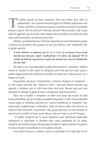 Përfundim 149 
Të gjithë popujt që kemi shqyrtuar deri tani kishin disa cilësi të 
përbashkëta. Ata vepronin kundër ligjeve të Allahut, adhuronin zota 
të tjerë, silleshin në mënyrë arrogante, merrnin në mënyrë të padrejtë 
pronën e tjetrit, ishin të prirë për shthurje seksuale dhe paturpësi. Një veçori 
tjetër të ngjashme që ata kishin ishte shtypja dhe padrejtësia që ushtronin ndaj 
atyre pak besimtarëve që jetonin pranë tyre. 
Qëllimi i paralajmërimeve në Kuran sigurisht që nuk është thjesht njohja 
e historive të profetëve dhe popujve të tyre, por dhënia e një “shembulli” për 
të gjithë njerëzit: 
A nuk shërben si udhëzim për ta (që të dinë) se sa shumë breza kemi 
shkatërruar më parë, nëpër vendbanimet e të cilëve ata kalojnë? Me të 
vërtetë që këtu ka argumente të qarta për njerëzit me arsye të shëndoshë. 
(Ta Ha: 128) 
Në qoftë se ne i konsiderojmë të gjitha këto histori si “shembuj”, atëherë 
mund të vërejmë se disa pjesë të shoqërisë sonë nuk janë më mirë, përsa i 
përket degjenerimit dhe tejkalimit të kufijve se popujt që u shkatërruan, siç u 
tregua më sipër. 
Veçanërisht, një grup i rëndësishëm i “shtresës drejtuese të shoqërisë” – 
të cilët quhen ndryshe dhe “shtresa e lartë”- nuk janë shumë ndryshe nga 
njerëzit e zhdukur, për të cilët kemi folur deri tani. Shumë prej tyre nuk 
hezitojnë të shfaqin të gjitha format e armiqësisë ndaj besimtarëve. 
Pjesa më e madhe e shoqërive në ditët tona kanë një numër të lartë 
homoseksualësh, gjë që na kujton menjëherë popullin e Lutit. Homoseksualët 
marrin pjesë në mbrëmje seksuale me "njerëzit udhëheqës të shoqërisë" dhe 
ekspozojnë të gjitha llojet e shthurjeve, duke ua kaluar edhe vetë njerëzve të 
Sodomit dhe Gomorrës. Veçanërisht disa grupe prej tyre, të cilat banojnë në 
qytetet më të mëdha të botës, kanë shkuar edhe më tutje se ata të Pompeit. 
Të gjitha shoqëritë që ne kemi shqyrtuar janë ndëshkuar nëpërmjet 
fatkeqësive të ndryshme, si shembje toke, stuhi, përmbytje etj. Po ashtu, 
shoqëritë që humbin rrugën dhe guxojnë të bëjnë të njëjtat gabime të popujve 
të kaluar mund të ndëshkohen në të njëjtën mënyrë. 
Nuk duhet harruar se Allahu mund të ndëshkojë kë të dojë dhe kur të 
 