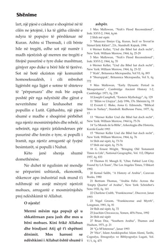 lart, një pjesë e caktuar e shoqërisë në të 
cilën ne jetojmë, i ka të gjitha cilësitë e 
ndyra të popujve të përshkruar në 
Kuran. Ashtu si Themudi, i cili bënte 
hile në tregëti, edhe sot një numër i 
madh njerëzish që merren me tregëti e 
fitojnë pasurinë e tyre duke mashtruar, 
gënjyer apo duke u bërë hile të tjerëve. 
Sot në botë ekziston një komunitet 
homoseksualësh, i cili mbrohet 
ligjërisht nga ligjet e sotme të shteteve 
të "përparuara" dhe nuk bie aspak 
poshtë për nga ndyrësitë dhe gjërat e 
neveritshme kur krahasohet me 
popullin e Lutit. Gjithashtu, një pjesë 
shumë e madhe e shoqërisë përbëhet 
nga njerëz mosmirënjohës dhe rebelë, si 
sebeinët, nga njerëz jofalenderues për 
pasurinë dhe forcën e tyre, si populli i 
Iramit, nga njerëz arrogantë që fyejnë 
besimtarët, si populli i Nuhut. 
Këto janë shenja shumë 
domethënëse. 
Ne duhet të ngulisim në mendje 
se përparimi ushtarak, ekonomik, 
shkencor apo industrial nuk mund t'i 
ndihmojë në asnjë mënyrë njerëzit 
mohues, arrogantë e mosmirënjohës 
prej ndëshkimit të Allahut. 
O njerëz! 
Merrni mësim nga popujt që u 
shkatërruan para jush dhe mos u 
bëni mohues. Kini frikë Allahun 
dhe bindjuni Atij që t'i shpëtoni 
dënimit. Mos harroni se 
ndëshkimi i Allahut është shumë i 
ashpër. 
1 Max Mallowan, “Nuh’s Flood Reconsidered”, 
Irak: XXVI-2, 1964, fq.66 
2 Shih më sipër. 
3 “Muazzez Ilmiye Cig, Kuran, Incil ve Tevrat’in 
Sümer’deki Kkleri”, 2.b., Stamboll: Kajnak, 1996 
4 Werner Keller, “Und die Bibel hat doch recht”, 
New York: William Morrow, 1964, fq. 25-29 
5 Max Mallowan, “Nuh’s Flood Reconsidered”, 
Irak: XXVI-2, 1964, fq. 70 
6 Werner Keller, “Und die Bibel hat doch recht”, 
New York: William Morrow, 1964, fq. 23-32 
7 "Kish", Britannica Micropaedia, Vol VI, fq. 893 
8 "Shuruppak", Britannica Micropaedia, Vol X, fq. 
772 
9 Max Mallowan, “Early Dynastic Period in 
Mesapotamia”, Cambridge Ancient History 1-2, 
Cambridge: 1971, fq. 238 
10 Joseph Campbell, “Eastern Mythology”, fq. 129 
11 “Bilim ve Utopya”, July 1996, 176. Shënimi fq. 19 
12 Everett C. Blake, Anna G. Edmonds, “Biblical 
Sites in Turkey”, Stamboll: Redhouse Press, 1977, fq. 
13 
13 “Werner Keller Und die Bibel hat doch recht”, 
New York: William Morrow, 1964 fq. 75-76 
14 "Le Monde de la Bible", Arkeologjia dhe Historia, 
Korrik-Gusht 1993 
15 “Werner Keller Und die Bibel hat doch recht”, 
New York: William Morrow, 1964, fq. 76 
16 Shih më sipër, fq. 73-74 
17 Shih më sipër, fq. 75-76 
18 G. Ernest Wright, "Bringing Old Testament 
Times to Life", National Geographic, Vol. 112, Dhjetor 
1957, fq. 833 
19 Thomas H. Maugh II, "Ubar, Fabled Lost City, 
Found by LA Team", The Los Angeles Times, 5 Shkurt 
1992. 
20 Kemal Salibi, “A History of Arabia”, Caravan 
Books, 1980 
21 Bertram Thomas, “Arabia Felix: Across the 
‘Empty Quarter’ of Arabia”, New York: Schrieber’s 
Sons 1932, fq. 161 
22 Charlene Crabb, "Frankincense", Discover, Janar 
1993 
23 Nigel Groom, “Frankincense and Myrrh”, 
Longman, 1981, fq. 81 
24 Shih më sipër, fq. 72 
25 Joachim Chwaszcza, Yemen, 4PA Press, 1992 
26 Shih më sipër 
27 Brian Doe, “Southern Arabia”, Thames and 
Hudson, 1971, p. 21 
28 “Ça M’Interesse”, Janar 1993 
29 "Hicr", Islam Ansiklopedisi: Islam Alemi, Tarihi, 
Cografya, Etnografya ve Bibliyografya Lugati, Vol. 
V/1, fq. 475 
Shënime 
