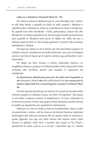 14 POPUJT E ZHDUKUR 
ashtu siç u shkatërrua Themudi! (Hud: 84 – 95) 
Për shkak të planeve djallëzore për të vrarë Shuajbin, faji i vetëm i 
të cilit ishte thirrja e popullit në diçka të mirë, populli i Medjenit u 
ndëshkua dhe u shkatërrua, ashtu siç u përshkrua në ajetet e mësipërme. 
Ky popull nuk është shembulli i vetëm, përkundrazi, sikurse tha dhe 
Shuajbi kur iu drejtua popullit të tij, shumë popuj të lashtë që kanë jetuar 
para popullit të Medjenit kanë pasur të njëjtin fat. Edhe më pas u 
shfaqën popuj të tjerë, të cilët ndoqën gjurmët e të parëve dhe merituan 
ndëshkimin e Allahut. 
Në faqet që vijojnë ne do të flasim për disa prej këtyre popujve të 
zhdukur. Kurani i përshkruan me hollësi historitë e tyre, për t'iu drejtuar 
njerëzve një ftesë të hapur që të nxjerrin mësime nga përfundimi i tyre i 
tmerrshëm. 
Në lidhje me këtë, Kurani u tërheq vëmendjen njerëzve se, 
megjithëse shumica e popujve të zhdukur kishin arritur një gradë të lartë 
civilizimi dhe zhvillimi, përsëri nuk mundën t'i shpëtonin dot 
ndëshkimit: 
Sa shumë breza shkatërruam para tyre! Ata ishin më të fuqishëm se 
ata (idhujtarët e Mekes) dhe (kur erdhi dënimi Ynë) ata vrapuan për t'u 
fshehur nëpër tokë! Por, a mund të gjejnë vend për t'u fshehur?! (Kaf: 
36) 
Në këtë ajet janë përshkruar në mënyrë të veçantë dy karakteristika 
të këtyre popujve të zhdukur. E para, ata ishin "të fuqishëm". Kjo tregon 
se ata kishin vendosur sisteme të disiplinuara e të forta ushtarake në 
territorin ku jetonin. E dyta, këta popuj kishin themeluar qendra banimi 
të mëdha që shquheshin për mjeshtërinë arkitekturale. 
Është për t'u vënë në dukje se këto dy karakteristika vihen re edhe 
në qytetërimin e sotëm, i cili ka formuar një kulturë botërore nëpërmjet 
teknologjisë dhe shkencës moderne dhe ka ngritur shtete të fuqishme e 
qytete gjigande, por nga ana tjetër mohon dhe injoron Zotin, duke 
harruar se gjithçka është bërë e mundur prej fuqisë së Tij. Fundi i 
qytetërimit të sotëm nuk ka se si të jetë i ndryshëm nga ai i shumë 
 