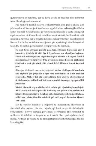 Gjeneratat e kaluara 15 
qytetërimeve të hershme, për sa kohë që do të bazohet mbi mohimin 
fetar dhe degjenerimin moral. 
Një numër i madh i rasteve të shkatërrimit, disa prej të cilave janë 
përmendur në Kuran, janë konfirmuar nga kërkimet arkeologjike të bëra 
kohët e fundit. Këto zbulime, që vërtetojnë në mënyrë të qartë se ngjarjet 
e përmendura në Kuran kanë ndodhur me të vërtetë, hedhin dritë mbi 
nevojën e njerëzve për të nxjerrë mësime, e cila përmendet kaq shumë në 
Kuran, ku thuhet se është e nevojshme për njerëzit që të udhëtojnë në 
tokë dhe të shohin përfundimin e popujve më të hershëm. 
Ne nuk kemi dërguar profetë para teje, përveçse burra nga gjiri i 
banorëve të tokës, të cilët Ne i frymëzuam me shpalljen hyjnore. 
Përse nuk udhëtojnë ata nëpër botë që të shohin si ka qenë fundi i 
mosbesimtarëve para tyre? S'ka dyshim se jeta e botës së ardhshme 
është më e mirë për ata të cilët e kanë frikë Allahun. A nuk kuptoni 
pra? 
(Popujve të shkatërruar u shtyhej afati) derisa të dërguarit humbnin 
çdo shpresë për popullin e tyre dhe mendonin se ishin mohuar 
plotësisht. Atëherë tek ata vinte ndihma Jonë dhe Ne shpëtonim kë 
të dëshironim. Ndëshkimi Ynë nuk mund të shmanget nga populli i 
pabindur. 
Vërtet, historitë e tyre shërbejnë si mësim për njerëzit që mendojnë. 
Ai (Kurani) nuk është përrallë e trilluar, por pohim dhe përforcim i 
librave të mëparshëm të Allahut, shtjellim i hollësishëm i gjithçkaje, 
udhëzues, përkujtim dhe mëshirë për një popull besimtar. (Jusuf: 
109 – 111) 
Me të vërtetë historitë e popujve të mëparshëm shërbejnë si 
shembull dhe mësim për ata njerëz që kanë arsye të shëndoshë. 
Shkatërrimi i këtyre popujve për shkak të rebelimit dhe refuzimit të 
urdhrave të Allahut na tregon se sa i dobët dhe i pafuqishëm është 
njeriu. Në faqet që vijojnë ne do t'i shqyrtojmë këta shembuj sipas radhës 
kronologjike. 
 