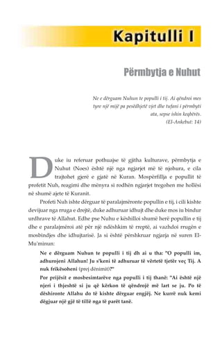 Përmbytja e Nuhut 
Ne e dërguam Nuhun te populli i tij. Ai qëndroi mes 
tyre një mijë pa pesëdhjetë vjet dhe tufani i përmbyti 
ata, sepse ishin keqbërës. 
(El-Ankebut: 14) 
Duke iu referuar pothuajse të gjitha kulturave, përmbytja e 
Nuhut (Noes) është një nga ngjarjet më të njohura, e cila 
trajtohet gjerë e gjatë në Kuran. Mospërfillja e popullit të 
profetit Nuh, reagimi dhe mënyra si rodhën ngjarjet tregohen me hollësi 
në shumë ajete të Kuranit. 
Profeti Nuh ishte dërguar të paralajmëronte popullin e tij, i cili kishte 
devijuar nga rruga e drejtë, duke adhuruar idhujt dhe duke mos iu bindur 
urdhrave të Allahut. Edhe pse Nuhu e këshilloi shumë herë popullin e tij 
dhe e paralajmëroi atë për një ndëshkim të rreptë, ai vazhdoi rrugën e 
mosbindjes dhe idhujtarisë. Ja si është përshkruar ngjarja në suren El- 
Mu'minun: 
Ne e dërguam Nuhun te populli i tij dh ai u tha: "O populli im, 
adhurojeni Allahun! Ju s'keni të adhuruar të vërtetë tjetër veç Tij. A 
nuk frikësoheni (prej dënimit)?" 
Por prijësit e mosbesimtarëve nga populli i tij thanë: "Ai është një 
njeri i thjeshtë si ju që kërkon të qëndrojë më lart se ju. Po të 
dëshironte Allahu do të kishte dërguar engjëj. Ne kurrë nuk kemi 
dëgjuar një gjë të tillë nga të parët tanë. 
 