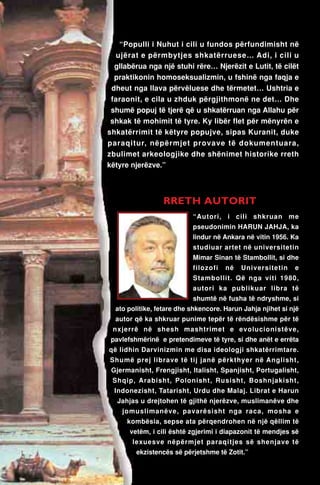 “Populli i Nuhut i cili u fundos përfundimisht në 
ujërat e përmbytjes shkatërruese… Adi, i cili u 
gllabërua nga një stuhi rëre… Njerëzit e Lutit, të cilët 
praktikonin homoseksualizmin, u fshinë nga faqja e 
dheut nga llava përvëluese dhe tërmetet… Ushtria e 
faraonit, e cila u zhduk përgjithmonë ne det… Dhe 
shumë popuj të tjerë që u shkatërruan nga Allahu për 
shkak të mohimit të tyre. Ky libër flet për mënyrën e 
shkatërrimit të këtyre popujve, sipas Kuranit, duke 
paraqitur, nëpërmjet provave të dokumentuara, 
zbulimet arkeologjike dhe shënimet historike rreth 
këtyre njerëzve.” 
RRETH AUTORIT 
“Autori, i cili shkruan me 
pseudonimin HARUN JAHJA, ka 
lindur në Ankara në vitin 1956. Ka 
studiuar artet në universitetin 
Mimar Sinan të Stambollit, si dhe 
filozofi në Universitetin e 
Stambollit. Që nga viti 1980, 
autori ka publikuar libra të 
shumtë në fusha të ndryshme, si 
ato politike, fetare dhe shkencore. Harun Jahja njihet si një 
autor që ka shkruar punime tepër të rëndësishme për të 
nxjerrë në shesh mashtrimet e evolucionistëve, 
pavlefshmërinë e pretendimeve të tyre, si dhe anët e errëta 
që lidhin Darvinizmin me disa ideologji shkatërrimtare. 
Shumë prej librave të tij janë përkthyer në Anglisht, 
Gjermanisht, Frengjisht, Italisht, Spanjisht, Portugalisht, 
Shqip, Arabisht, Polonisht, Rusisht, Boshnjakisht, 
Indonezisht, Tatarisht, Urdu dhe Malaj. Librat e Harun 
Jahjas u drejtohen të gjithë njerëzve, muslimanëve dhe 
jomuslimanëve, pavarësisht nga raca, mosha e 
kombësia, sepse ata përqendrohen në një qëllim të 
vetëm, i cili është zgjerimi i diapazonit të mendjes së 
lexuesve nëpërmjet paraqitjes së shenjave të 
ekzistencës së përjetshme të Zotit.” 
 