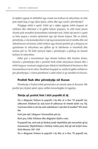 POPUJT E ZHDUKUR 
të njëjtën ngjarje të mblidhet nga vende me kultura të ndryshme, të cilat 
janë mjaft larg si nga njëra-tjetra, ashtu dhe nga vendi i përmbytjes? 
Përgjigja është e qartë. Fakti që e njëjta ngjarje është treguar në 
rrëfimet dhe shkrimet e të gjithë këtyre popujve, të cilët kanë pasur 
shumë pak mundësi komunikimi ndërmjet tyre, është një provë e qartë 
se këta popuj e morën njohurinë nga një burim hyjnor. Me sa duket, 
përmbytja, e cila konsiderohet si një nga katastrofat më të mëdha dhe më 
shkatërruese në histori, është rrëfyer nga shumë profetë që u dërguan në 
qytetërime të ndryshme me qëllim që të shërbente si shembull dhe 
mësim për ta. Në këtë mënyrë lajmi i përmbytjes u përhap në shumë 
kultura të ndryshme. 
Edhe pse e transmetuar nga shumë kultura dhe burime fetare, 
historia e përmbytjes dhe e profetit Nuh është ndryshuar shumë dhe i 
është larguar versionit origjinal për shkak të falsifikimit të burimeve dhe 
transmetimeve jo të sakta. Studimet tregojnë se, midis të gjitha rrëfimeve 
për përmbytjen, i vetmi përshkrim i saktë është ai që ndodhet në Kuran. 
Profeti Nuh dhe përmbytja në Kuran 
Përmbytja e Nuhut është përmendur në shumë ajete të Kuranit. Më 
poshtë po citojmë ajetet sipas radhës kronologjike të ngjarjes. 
Thirrja që profeti Nuh i bëri popullit të tij 
Ne e dërguam Nuhun te populli i tij dhe ai u tha: "O populli im, 
adhuroni Allahun! Ju nuk keni të adhuruar të vërtetë tjetër veç Tij. 
Unë kam frikë se do t'ju zërë ndëshkimi i një dite të madhe!" (El-Araf: 
59) 
Unë jam një i dërguar i besueshëm për ju. 
Kini pra, frikë Allahun dhe dëgjojini fjalët e mia. 
O populli im, unë nuk ju kërkoj asnjë shpërblim për mesazhin që ju 
transmetoj. Shpërblimin e kërkoj vetëm prej Atij që më krijoi mua. 
(Esh-Shuara: 107- 110) 
Ne e dërguam Nuhun te populli i tij dhe ai u tha: "O populli im, 
18 
 