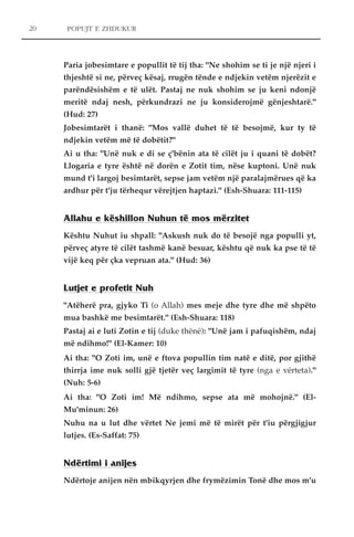 POPUJT E ZHDUKUR 
Paria jobesimtare e popullit të tij tha: "Ne shohim se ti je një njeri i 
thjeshtë si ne, përveç kësaj, rrugën tënde e ndjekin vetëm njerëzit e 
parëndësishëm e të ulët. Pastaj ne nuk shohim se ju keni ndonjë 
meritë ndaj nesh, përkundrazi ne ju konsiderojmë gënjeshtarë." 
(Hud: 27) 
Jobesimtarët i thanë: "Mos vallë duhet të të besojmë, kur ty të 
ndjekin vetëm më të dobëtit?" 
Ai u tha: "Unë nuk e di se ç'bënin ata të cilët ju i quani të dobët? 
Llogaria e tyre është në dorën e Zotit tim, nëse kuptoni. Unë nuk 
mund t'i largoj besimtarët, sepse jam vetëm një paralajmërues që ka 
ardhur për t'ju tërhequr vërejtjen haptazi." (Esh-Shuara: 111-115) 
Allahu e këshillon Nuhun të mos mërzitet 
Kështu Nuhut iu shpall: "Askush nuk do të besojë nga populli yt, 
përveç atyre të cilët tashmë kanë besuar, kështu që nuk ka pse të të 
vijë keq për çka vepruan ata." (Hud: 36) 
Lutjet e profetit Nuh 
"Atëherë pra, gjyko Ti (o Allah) mes meje dhe tyre dhe më shpëto 
mua bashkë me besimtarët." (Esh-Shuara: 118) 
Pastaj ai e luti Zotin e tij (duke thënë): "Unë jam i pafuqishëm, ndaj 
më ndihmo!" (El-Kamer: 10) 
Ai tha: "O Zoti im, unë e ftova popullin tim natë e ditë, por gjithë 
thirrja ime nuk solli gjë tjetër veç largimit të tyre (nga e vërteta)." 
(Nuh: 5-6) 
Ai tha: "O Zoti im! Më ndihmo, sepse ata më mohojnë." (El- 
Mu'minun: 26) 
Nuhu na u lut dhe vërtet Ne jemi më të mirët për t'iu përgjigjur 
lutjes. (Es-Saffat: 75) 
Ndërtimi i anijes 
Ndërtoje anijen nën mbikqyrjen dhe frymëzimin Tonë dhe mos m'u 
20 
 
