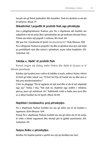 Përmbytja e Nuhut 21 
lut për ata që bënë padrejtësi dhe humbën. Nuk ka dyshim se ata do 
të mbyten. (Hud: 37 
Shkatërrimi i popullit të profetit Nuh nga përmbytja 
Ata e përgënjeshtruan Nuhun, por Ne e shpëtuam atë bashkë me 
ndjekësit e tij në anije dhe i përmbytëm ata që mohuan shenjat Tona. 
Vërtet ata ishin një popull i verbuar. (El-Araf: 64) 
Më pas Ne i fundosëm të tjerët (mosbesimtarët)." (Esh-Shuara: 120) 
Ne e dërguam Nuhun te populli i tij dhe ai qëndroi mes tyre një mijë 
pa pesëdhjetë vjet dhe tufani i përmbyti, sepse ishin keqbërës. (El- 
Ankebut: 14) 
Vdekja e "djalit" të profetit Nuh 
Kurani tregon një dialog midis Nuhut dhe djalit të tij para se të 
fillonte përmbytja: 
Kështu ajo lundroi mes valëve të mëdha si male, ndërsa Nuhu i thirri 
të birit që ishte ndarë veç: "O biri im! Eja në barkë me ne dhe mos u 
bëj prej mosbesimtarëve." 
I biri iu përgjigj: "Do të ngjitem në një mal dhe ai do të më shpëtojë 
nga uji." Nuhu i tha: "Sot nuk ka shpëtim nga urdhri i Allahut, 
përveç atyre që mëshiron Ai." Ndërkohë valët u futën mes tyre dhe 
ai u mbyt bashkë me të tjerët. (Hud: 42-43) 
Shpëtimi i besimtarëve prej përmbytjes 
Ne e shpëtuam Nuhun bashkë me ata që ishin me të në barkën e 
ngarkuar. (Esh-Shuara: 119) 
Pastaj Ne e shpëtuam Nuhun bashkë me ata që ishin me të në anije, 
të cilën e bëmë argument dhe shenjë për të gjithë njerëzimin. (El- 
Ankebut: 15) 
Natyra fizike e përmbytjes 
Kështu Ne hapëm portat e qiellit me ujë që derdhej me furi. 
 