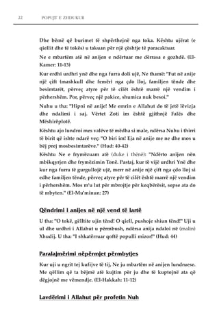 POPUJT E ZHDUKUR 
Dhe bëmë që burimet të shpërthejnë nga toka. Kështu ujërat (e 
qiellit dhe të tokës) u takuan për një çështje të paracaktuar. 
Ne e mbartëm atë në anijen e ndërtuar me dërrasa e gozhdë. (El- 
Kamer: 11-13) 
Kur erdhi urdhri ynë dhe nga furra doli ujë, Ne thamë: "Fut në anije 
një çift (mashkull dhe femër) nga çdo lloj, familjen tënde dhe 
besimtarët, përveç atyre për të cilët është marrë një vendim i 
përhershëm. Por, përveç një pakice, shumica nuk besoi." 
Nuhu u tha: "Hipni në anije! Me emrin e Allahut do të jetë lëvizja 
dhe ndalimi i saj. Vërtet Zoti im është gjithnjë Falës dhe 
Mëshirëplotë. 
Kështu ajo lundroi mes valëve të mëdha si male, ndërsa Nuhu i thirri 
të birit që ishte ndarë veç: "O biri im! Eja në anije me ne dhe mos u 
bëj prej mosbesimtarëve." (Hud: 40-42) 
Kështu Ne e frymëzuam atë (duke i thënë): "Ndërto anijen nën 
mbikqyrjen dhe frymëzimin Tonë. Pastaj, kur të vijë urdhri Ynë dhe 
kur nga furra të gurgullojë ujë, merr në anije një çift nga çdo lloj si 
edhe familjen tënde, përveç atyre për të cilët është marrë një vendim 
i përhershëm. Mos m'u lut për mbrojtje për keqbërësit, sepse ata do 
të mbyten." (El-Mu'minun: 27) 
Qëndrimi i anijes në një vend të lartë 
U tha: "O tokë, gëlltite ujin tënd! O qiell, pushoje shiun tënd!" Uji u 
ul dhe urdhri i Allahut u përmbush, ndërsa anija ndaloi në (malin) 
Xhudij. U tha: "I shkatërruar qoftë populli mizor!" (Hud: 44) 
Paralajmërimi nëpërmjet përmbytjes 
Kur uji u ngrit tej kufijve të tij, Ne ju mbartëm në anijen lundruese. 
Me qëllim që ta bëjmë atë kujtim për ju dhe të kuptojnë ata që 
dëgjojnë me vëmendje. (El-Hakkah: 11-12) 
Lavdërimi i Allahut për profetin Nuh 
22 
 