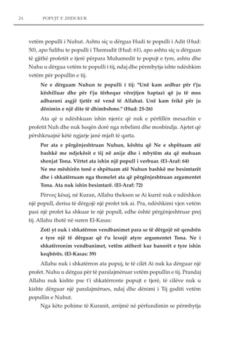POPUJT E ZHDUKUR 
vetëm populli i Nuhut. Ashtu siç u dërgua Hudi te populli i Adit (Hud: 
50), apo Salihu te populli i Themudit (Hud: 61), apo ashtu siç u dërguan 
të gjithë profetët e tjerë përpara Muhamedit te popujt e tyre, ashtu dhe 
Nuhu u dërgua vetëm te populli i tij, ndaj dhe përmbytja ishte ndëshkim 
vetëm për popullin e tij. 
Ne e dërguam Nuhun te populli i tij: "Unë kam ardhur për t'ju 
këshilluar dhe për t'ju tërhequr vërejtjen haptazi që ju të mos 
adhuroni asgjë tjetër në vend të Allahut. Unë kam frikë për ju 
dënimin e një dite të dhimbshme." (Hud: 25-26) 
Ata që u ndëshkuan ishin njerëz që nuk e përfillën mesazhin e 
profetit Nuh dhe nuk hoqën dorë nga rebelimi dhe mosbindja. Ajetet që 
përshkruajnë këtë ngjarje janë mjaft të qarta. 
Por ata e përgënjeshtruan Nuhun, kështu që Ne e shpëtuam atë 
bashkë me ndjekësit e tij në anije dhe i mbytëm ata që mohuan 
shenjat Tona. Vërtet ata ishin një popull i verbuar. (El-Araf: 64) 
Ne me mëshirën tonë e shpëtuam atë Nuhun bashkë me besimtarët 
dhe i shkatërruam nga themelet ata që përgënjeshtruan argumentet 
Tona. Ata nuk ishin besimtarë. (El-Araf: 72) 
Përveç kësaj, në Kuran, Allahu thekson se Ai kurrë nuk e ndëshkon 
një popull, derisa të dërgojë një profet tek ai. Pra, ndëshkimi vjen vetëm 
pasi një profet ka shkuar te një popull, edhe është përgënjeshtruar prej 
tij. Allahu thotë në suren El-Kasas: 
Zoti yt nuk i shkatërron vendbanimet para se të dërgojë në qendrën 
e tyre një të dërguar që t'u lexojë atyre argumentet Tona. Ne i 
shkatërronim vendbanimet, vetëm atëherë kur banorët e tyre ishin 
keqbërës. (El-Kasas: 59) 
Allahu nuk i shkatërron ata popuj, te të cilët Ai nuk ka dërguar një 
profet. Nuhu u dërgua për të paralajmëruar vetëm popullin e tij. Prandaj 
Allahu nuk kishte pse t'i shkatërronte popujt e tjerë, të cilëve nuk u 
kishte dërguar një paralajmërues, ndaj dhe dënimi i Tij goditi vetëm 
popullin e Nuhut. 
Nga këto pohime të Kuranit, arrijmë në përfundimin se përmbytja 
24 
 