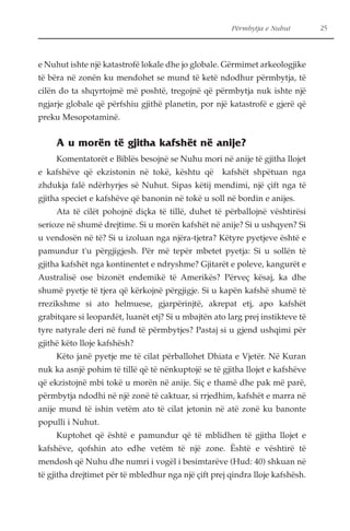 Përmbytja e Nuhut 25 
e Nuhut ishte një katastrofë lokale dhe jo globale. Gërmimet arkeologjike 
të bëra në zonën ku mendohet se mund të ketë ndodhur përmbytja, të 
cilën do ta shqyrtojmë më poshtë, tregojnë që përmbytja nuk ishte një 
ngjarje globale që përfshiu gjithë planetin, por një katastrofë e gjerë që 
preku Mesopotaminë. 
A u morën të gjitha kafshët në anije? 
Komentatorët e Biblës besojnë se Nuhu mori në anije të gjitha llojet 
e kafshëve që ekzistonin në tokë, kështu që kafshët shpëtuan nga 
zhdukja falë ndërhyrjes së Nuhut. Sipas këtij mendimi, një çift nga të 
gjitha speciet e kafshëve që banonin në tokë u soll në bordin e anijes. 
Ata të cilët pohojnë diçka të tillë, duhet të përballojnë vështirësi 
serioze në shumë drejtime. Si u morën kafshët në anije? Si u ushqyen? Si 
u vendosën në të? Si u izoluan nga njëra-tjetra? Këtyre pyetjeve është e 
pamundur t'u përgjigjesh. Për më tepër mbetet pyetja: Si u sollën të 
gjitha kafshët nga kontinentet e ndryshme? Gjitarët e poleve, kangurët e 
Australisë ose bizonët endemikë të Amerikës? Përveç kësaj, ka dhe 
shumë pyetje të tjera që kërkojnë përgjigje. Si u kapën kafshë shumë të 
rrezikshme si ato helmuese, gjarpërinjtë, akrepat etj, apo kafshët 
grabitqare si leopardët, luanët etj? Si u mbajtën ato larg prej instikteve të 
tyre natyrale deri në fund të përmbytjes? Pastaj si u gjend ushqimi për 
gjithë këto lloje kafshësh? 
Këto janë pyetje me të cilat përballohet Dhiata e Vjetër. Në Kuran 
nuk ka asnjë pohim të tillë që të nënkuptojë se të gjitha llojet e kafshëve 
që ekzistojnë mbi tokë u morën në anije. Siç e thamë dhe pak më parë, 
përmbytja ndodhi në një zonë të caktuar, si rrjedhim, kafshët e marra në 
anije mund të ishin vetëm ato të cilat jetonin në atë zonë ku banonte 
populli i Nuhut. 
Kuptohet që është e pamundur që të mblidhen të gjitha llojet e 
kafshëve, qofshin ato edhe vetëm të një zone. Është e vështirë të 
mendosh që Nuhu dhe numri i vogël i besimtarëve (Hud: 40) shkuan në 
të gjitha drejtimet për të mbledhur nga një çift prej qindra lloje kafshësh. 
 
