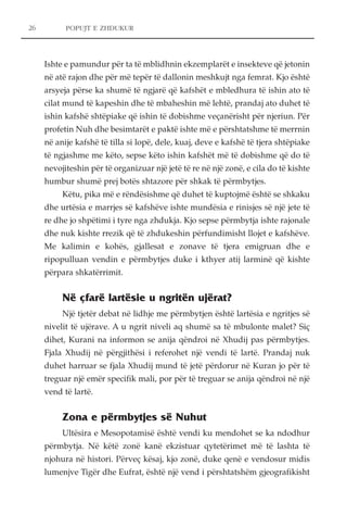 POPUJT E ZHDUKUR 
Ishte e pamundur për ta të mblidhnin ekzemplarët e insekteve që jetonin 
në atë rajon dhe për më tepër të dallonin meshkujt nga femrat. Kjo është 
arsyeja përse ka shumë të ngjarë që kafshët e mbledhura të ishin ato të 
cilat mund të kapeshin dhe të mbaheshin më lehtë, prandaj ato duhet të 
ishin kafshë shtëpiake që ishin të dobishme veçanërisht për njeriun. Për 
profetin Nuh dhe besimtarët e paktë ishte më e përshtatshme të merrnin 
në anije kafshë të tilla si lopë, dele, kuaj, deve e kafshë të tjera shtëpiake 
të ngjashme me këto, sepse këto ishin kafshët më të dobishme që do të 
nevojiteshin për të organizuar një jetë të re në një zonë, e cila do të kishte 
humbur shumë prej botës shtazore për shkak të përmbytjes. 
Këtu, pika më e rëndësishme që duhet të kuptojmë është se shkaku 
dhe urtësia e marrjes së kafshëve ishte mundësia e rinisjes së një jete të 
re dhe jo shpëtimi i tyre nga zhdukja. Kjo sepse përmbytja ishte rajonale 
dhe nuk kishte rrezik që të zhdukeshin përfundimisht llojet e kafshëve. 
Me kalimin e kohës, gjallesat e zonave të tjera emigruan dhe e 
ripopulluan vendin e përmbytjes duke i kthyer atij larminë që kishte 
përpara shkatërrimit. 
Në çfarë lartësie u ngritën ujërat? 
Një tjetër debat në lidhje me përmbytjen është lartësia e ngritjes së 
nivelit të ujërave. A u ngrit niveli aq shumë sa të mbulonte malet? Siç 
dihet, Kurani na informon se anija qëndroi në Xhudij pas përmbytjes. 
Fjala Xhudij në përgjithësi i referohet një vendi të lartë. Prandaj nuk 
duhet harruar se fjala Xhudij mund të jetë përdorur në Kuran jo për të 
treguar një emër specifik mali, por për të treguar se anija qëndroi në një 
vend të lartë. 
Zona e përmbytjes së Nuhut 
Ultësira e Mesopotamisë është vendi ku mendohet se ka ndodhur 
përmbytja. Në këtë zonë kanë ekzistuar qytetërimet më të lashta të 
njohura në histori. Përveç kësaj, kjo zonë, duke qenë e vendosur midis 
lumenjve Tigër dhe Eufrat, është një vend i përshtatshëm gjeografikisht 
26 
 