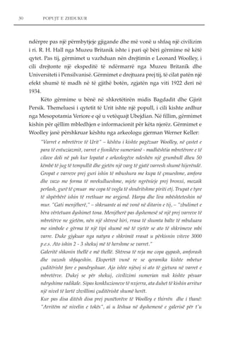 POPUJT E ZHDUKUR 
ndërpre pas një përmbytjeje gjigande dhe më vonë u shfaq një civilizim 
i ri. R. H. Hall nga Muzeu Britanik ishte i pari që bëri gërmime në këtë 
qytet. Pas tij, gërmimet u vazhduan nën drejtimin e Leonard Woolley, i 
cili drejtonte një ekspeditë të ndërmarrë nga Muzeu Britanik dhe 
Universiteti i Pensilvanisë. Gërmimet e drejtuara prej tij, të cilat patën një 
efekt shumë të madh në të gjithë botën, zgjatën nga viti 1922 deri në 
1934. 
Këto gërmime u bënë në shkretëtirën midis Bagdadit dhe Gjirit 
Persik. Themeluesi i qytetit të Urit ishte një popull, i cili kishte ardhur 
nga Mesopotamia Veriore e që u vetëquajt Ubejdian. Në fillim, gërmimet 
kishin për qëllim mbledhjen e informacionit për këta njerëz. Gërmimet e 
Woolley janë përshkruar kështu nga arkeologu gjerman Werner Keller: 
"Varret e mbretërve të Urit" – kështu i kishte pagëzuar Woolley, në çastet e 
para të entuziazmit, varret e fisnikëve sumerianë - madhështia mbretërore e të 
cilave doli në pah kur lopatat e arkeologëve ndeshën një grumbull dheu 50 
këmbë të jug të tempullit dhe gjetën një varg të gjatë varresh shumë hijerëndë. 
Gropat e varreve prej guri ishin të mbushura me kupa të çmueshme, amfora 
dhe vazo me forma të mrekullueshme, mjete ngrënieje prej bronxi, mozaik 
perlash, gurë të çmuar me copa të vogla të shndritshme piriti etj. Trupat e tyre 
të shpërbërë ishin të rrethuar me argjend. Harpa dhe lira mbështeteshin në 
mur. "Gati menjëherë," – shkruante ai më vonë në ditarin e tij, – "zbulimet e 
bëra vërtetuan dyshimet tona. Menjëherë pas dyshemesë së një prej varreve të 
mbretërve ne gjetëm, nën një shtresë hiri, rrasa të shumta balte të mbuluara 
me simbole e gërma të një tipi shumë më të vjetër se ato të shkrimeve mbi 
varre. Duke gjykuar nga natyra e shkrimit rrasat u përkisnin viteve 3000 
p.e.s. Ato ishin 2 - 3 shekuj më të hershme se varret." 
Galeritë shkonin thellë e më thellë. Shtresa të reja me copa qypash, amforash 
dhe vazosh shfaqeshin. Ekspertët vunë re se qeramika kishte mbetur 
çuditërisht fare e pandryshuar. Ajo ishte njësoj si ato të gjetura në varret e 
mbretërve. Dukej se për shekuj, civilizimi sumerian nuk kishte pësuar 
ndryshime radikale. Sipas konkluzioneve të nxjerra, ata duhet të kishin arritur 
një nivel të lartë zhvillimi çuditërisht shumë herët. 
Kur pas disa ditësh disa prej punëtorëve të Woolley e thirrën dhe i thanë: 
"Arritëm në nivelin e tokës", ai u lëshua në dyshemenë e galerisë për t'u 
30 
 