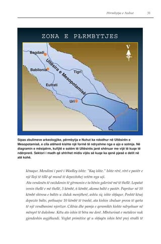 Përmbytja e Nuhut 31 
ZONA E PŁRMBYTJES 
Bagdadi 
Ultësira e Mesopotamisë 
Babilonia 
Tigri 
Uri 
Eufrati 
V 
Sipas zbulimeve arkeologjike, përmbytja e Nuhut ka ndodhur në Ultësirën e 
Mesopotamisë, e cila atëherë kishte një formë të ndryshme nga e ajo e sotmja. Në 
diagramin e mësipërm, kufijtë e sotëm të Ultësirës janë shënuar me vijë të kuqe të 
ndërprerë. Sektori i madh që shtrihet midis vijës së kuqe ka qenë pjesë e detit në 
atë kohë. 
kënaqur. Mendimi i parë i Woolley ishte: "Kaq ishte." Ishte rërë, rërë e pastër e 
një lloji të tillë që mund të depozitohej vetëm nga uji. 
Ata vendosën të vazhdonin të gërmonin e ta bënin galerinë më të thellë. Lopatat 
venin thellë e më thellë, 3 këmbë, 6 këmbë, akoma baltë e pastër. Papritur në 10 
këmbë shtresa e baltës u zhduk menjëherë, ashtu siç ishte shfaqur. Poshtë kësaj 
depozite balte, pothuajse 10 këmbë të trashë, ata kishin zbuluar prova të qarta 
të një vendbanimi njerëzor. Cilësia dhe pamja e qeramikës kishte ndryshuar në 
mënyrë të dukshme. Këtu ato ishin të bëra me dorë. Mbeturinat e metaleve nuk 
gjendeshin asgjëkundi. Veglat primitive që u shfaqën ishin bërë prej stralli të 
 