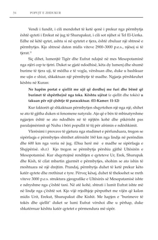 34 POPUJT E ZHDUKUR 
Vendi i fundit, i cili mendohet të ketë qenë i prekur nga përmbytja 
është qyteti i Erekut në jug të Shurupakut, i cili sot njihet si Tel El-Uerka. 
Edhe në këtë qytet, ashtu si në qytetet e tjera, është zbuluar një shtresë e 
përmbytjes. Kjo shtresë daton midis viteve 2900–3000 p.e.s., njësoj si të 
tjerat.11 
Siç dihet, lumenjtë Tigër dhe Eufrat ndajnë në mes Mesopotaminë 
nga njëri cep te tjetri. Duket se gjatë ndodhisë, këta dy lumenj dhe shumë 
burime të tjera uji, të mëdha e të vogla, vërshuan dhe, duke u bashkuar 
me ujin e shiut, shkaktuan një përmbytje të madhe. Ngjarja përshkruhet 
kështu në Kuran: 
Ne hapëm portat e qiellit me ujë që derdhej me furi dhe bëmë që 
burimet të shpërthejnë nga toka. Kështu ujërat (e qiellit dhe tokës) u 
takuan për një çështje të paracaktuar. (El-Kamer: 11-12) 
Kur faktorët që shkaktuan përmbytjen shqyrtohen një nga një, shihet 
se ato të gjitha duken si fenomene natyrale. Ajo që e bën të mbinatyrshme 
ngjarjen është se ato ndodhën në të njëjtën kohë dhe pikërisht pas 
paralajmërimit që Nuhu i bëri popullit të tij për afrimin e ndëshkimit. 
Vlerësimi i provave të gjetura nga studimet e përfunduara, tregon se 
sipërfaqja e përmbytjes shtrihet afërsisht 160 km nga lindja në perëndim 
dhe 600 km nga veriu në jug. (Disa herë më e madhe se sipërfaqja e 
Shqipërisë. sh.r.) Kjo tregon se përmbytja përshiu gjithë Ultësirën e 
Mesopotamisë. Kur shqyrtojmë renditjen e qyteteve Ur, Erek, Shurupak 
dhe Kish, të cilat mbartin gjurmët e përmbytjes, shohim se ato ishin të 
rreshtuara në një drejtim. Prandaj, përmbytja duhet të ketë prekur këto 
katër qytete dhe rrethinat e tyre. Përveç kësaj, duhet të theksohet se rreth 
viteve 3000 p.e.s. struktura gjeografike e Ultësirës së Mesopatamisë ishte 
e ndryshme nga ç'është tani. Në atë kohë, shtrati i lumit Eufrat ishte më 
në lindje nga ç'është sot. Kjo vijë rrjedhjeje përputhet me vijën që kalon 
midis Urit, Erekut, Shurupakut dhe Kishit. Me hapjen e "burimeve të 
tokës dhe qiellit" duket se lumi Eufrat vërshoi dhe u përhap, duke 
shkatërruar kështu katër qytetet e përmendura më sipër. 
 