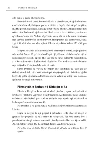 POPUJT E ZHDUKUR 
çdo qenie e gjallë dhe ushqime. 
Shtatë ditë më vonë, kur erdhi koha e përmbytjes, të gjitha burimet 
e nëndheshme shpërthyen, portat e qiejve u hapën dhe një përmbytje e 
madhe përfshiu gjithçka. Kjo zgjati për 40 ditë dhe net. Anija lundroi mbi 
ujërat që mbuluan të gjitha malet dhe kodrat e larta. Kështu, vetëm ata 
që ishin në anije me Nuhun shpëtuan, kurse ata që mbetën u rrëmbyen 
nga ujërat e përmbytjes dhe u mbytën. Shiu pushoi pas përmbytjes, e cila 
zgjati 40 ditë dhe net dhe ujërat filluan të pakësoheshin 150 ditë pas 
kësaj. 
Më pas, në ditën e shtatëmbëdhjetë të muajit të shtatë, anija qëndroi 
mbi malet Ararat (Agri). Nuhu dërgoi një pëllumb të shihte nëse ujërat 
kishin rënë plotësisht apo jo dhe, kur më në fund, pëllumbi nuk u kthye, 
ai e kuptoi se ujërat kishin rënë plotësisht. Zoti u tha atyre të zbrisnin 
nga anija dhe të shpërndaheshin në tokë. 
Sipas Dhiatës së Vjetër, në pajtim me vendimin që "çdo gjë që 
(është) në tokë do të vdesë" në një përmbytje që do të përfshinte gjithë 
botën, të gjithë njerëzit u ndëshkuan dhe të vetmit që mbijetuan ishin ata 
që hipën në anije me Nuhun. 
Përmbytja e Nuhut në Dhiatën e Re 
Dhiata e Re që ne kemi sot në dorë pëmban, sipas pretendimit të 
krishterë, fjalët dhe veprimet e Isait (Jezusit). Ajo fillon me katër ungjijtë 
e shkruar një shekull pas vdekjes së Isait, nga njerëz që kurrë nuk e 
kishin parë apo qëndruar me të. 
Në Dhiatën e Re përmbytja e Nuhut është përshkruar shkurtimisht 
kështu: 
Nuhu u dërgua te një popull i pabindur, i cili ishte në rrugë të 
gabuar. Por populli i tij nuk pranoi ta ndiqte atë. Për këtë arsye, Zoti i 
paralajmëroi ata që refuzuan se do të përmbyteshin dhe, kur kjo ndodhi, 
Ai e shpëtoi Nuhun dhe besimtarët duke i vendosur në anije. 
Por ashtu si qe në ditët e Noeut, kështu do të jetë edhe në ardhjen e Birit të 
njeriut. 
36 
 