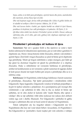 Përmbytja e Nuhut 37 
Sepse, ashtu si në ditët para përmbytjes, njerëzit hanin dhe pinin, martoheshin 
dhe martonin, derisa Noeu hyri në arkë; 
Dhe nuk kuptuan asgjë, derisa erdhi përmbytja dhe i fshiu të gjithë; kështu do 
të ndodhë në ardhjen e Birit të njeriut. (Mateu, 24: 37-39) 
Dhe nuk kurseu botën e lashtë, por shpëtoi bashkë me shtatë të tjerë Noeun, 
predikues të drejtësisë, kur solli përmbytjen e të pabesëve. (II Pjetri, 2: 5) 
Që dikur ishin rebelë, kur durimi i Perëndisë i priste në ditët e Noeut, ndësa po 
ndërtohej arka, në të cilën, pak vetë, gjithsej tetë, shpëtuan nëpërmjet ujit. (I 
Pjetër, 3: 20) 
Përshkrimi i përmbytjes në kultura të tjera 
Sumeriane: Një zot i quajtur Enlil u tha njerëzve se zotat e tjerë 
kishin ndërmend të shkatërronin njerëzimin, por ai vetë ishte i gatshëm t'i 
shpëtonte ata. Heroi i kësaj historie është Ziusudra, mbreti i devotshëm i 
qytetit Sipur. Zoti Enlil i tregoi Ziusudras se çfarë të bënte që të shpëtonte 
nga përmbytja. Teksti që tregon ndërtimin e anijes mungon, por fakti që 
kjo pjesë ka ekzistuar tregohet në pjesët ku përshkruhet si u shpëtua 
Ziusudra. Duke u mbështetur në versionin babilonas të përmbytjes, 
arrihet në konkluzionin se në versionin e plotë sumerian të ngjarjes duhet 
të ketë pasur shumë më tepër hollësi për arsyen e përmbytjes dhe se si u 
ndërtua anija. 
Babilonase: Ut-Napishtimi, është kolegu babilonas i heroit sumerian 
të përmbytjes, Ziusudras. Një tjetër personalitet i rëndësishëm është 
Gilgameshi. Sipas legjendës, Gilgameshi vendosi të kërkojë prejardhjen e 
tij për të njohur sekretin e përjetësisë. Ai u paralajmërua për rreziqet dhe 
vështirësitë e një udhëtimi të tillë. Atij iu tha se duhet të bënte një 
udhëtim, në të cilin duhet të kalonte mbi "malet Mashu dhe ujërat e 
vdekjes" dhe se një udhëtim i tillë ishte realizuar me sukses deri atëherë 
vetëm nga zoti i diellit, Shamash. Por Gilgameshi i përballoi të gjitha 
rreziqet e udhëtimit dhe më në fund arriti të takonte Ut-Napishtimin. 
Teksti ndërpritet aty ku tregohet takimi i Gilgameshit me Ut- 
Napishtimin dhe kur më vonë teksti bëhet i lexueshëm, Ut-Napishtimi i 
tha Gilgameshit se "perënditë e kanë ruajtur për vete sekretin e vdekjes 
 