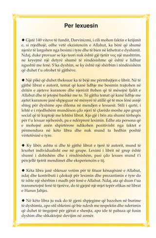 Per lexuesin 
◆ Gjatë 140 viteve të fundit, Darvinizmi, i cili mohon faktin e krijimit 
e, si rrjedhojë, edhe vetë ekzistencën e Allahut, ka bërë që shumë 
njerëz të largohen nga besimi i tyre dhe të bien në kthetrat e dyshimit. 
Ndaj, duke provuar se kjo teori nuk është gjë tjetër veç një mashtrim, 
ne kryejmë një detyrë shumë të rëndësishme që është e lidhur 
ngushtë me fenë. S’ka dyshim, se ky është një shërbim i rëndësishëm 
që duhet t’u ofrohet të gjithëve. 
◆ Një pikë që duhet theksuar ka të bëjë me përmbajtjen e librit. Në të 
gjithë librat e autorit, temat që kanë lidhje me besimin trajtohen në 
dritën e ajeteve kuranore dhe njerëzit ftohen që të mësojnë fjalët e 
Allahut dhe të jetojnë bashkë me to. Të gjitha temat që kanë lidhje me 
ajetet kuranore janë shpjeguar në mënyrë të atillë që të mos lënë asnjë 
shteg për dyshime apo dilema në mendjen e lexuesit. Stili i qartë, i 
lehtë e i rrjedhshëm mundëson çdo njeri të çfarëdo moshe apo grupi 
social që të kuptojë me lehtësi librat. Kjo gjë i bën ata shumë tërheqës 
për t’u lexuar njëherësh, pa e ndërprerë leximin. Edhe ata persona që 
e mohojnë anën shpirtërore ndikohen pozitivisht nga faktet e 
përmendura në këto libra dhe nuk mund ta hedhin poshtë 
vërtetësinë e tyre. 
◆ Ky libër, ashtu si dhe të gjithë librat e tjerë të autorit, mund të 
lexohet individualisht ose në grupe. Leximi i librit në grup është 
shumë i dobishëm dhe i rëndësishëm, pasi çdo lexues mund t’i 
përcjellë tjetrit mendimet dhe eksperiencën e tij. 
◆ Këta libra janë shkruar vetëm për të fituar kënaqësinë e Allahut, 
ndaj dhe kontributi i çdokujt për leximin dhe prezantimin e tyre do 
të ishte një shërbim i madh për fenë e Allahut. Ndaj, ata që duan t’ua 
transmetojnë fenë të tjerëve, do të gjejnë një mjet tepër efikas në librat 
e Harun Jahjas. 
◆ Në këto libra ju nuk do të gjeni shpjegime që bazohen në burime 
të dyshimta, apo stil shkrimi që bie ndesh me respektin dhe nderimin 
që duhet të tregojmë për gjërat e shenjta, apo ide të pabaza që fusin 
dyshim dhe shkaktojnë devijim në zemër. 
 