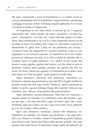 POPUJT E ZHDUKUR 
dhe jetës". Gilgameshi e pyeti Ut-Napishtimin se si e kishte arritur ai 
vetë pavdekshmërinë dhe Ut-Napishtimi i tregoi historinë e përmbytjes 
si përgjigje të pyetjes së bërë. Përmbytja tregohet gjithashtu në 12 rrasat 
e famshme të epikës së Gilgameshit. 
Ut-Napishtimi ia nisi duke thënë se historia që do t'i tregonte 
Gilgameshit ishte "diçka sekrete, një sekret i perëndive". Ai ishte nga 
qyteti i Shurupakut, i cili ishte më i vjetri ndërmjet qyteteve të tokës 
Akad. Sipas përshkrimit të tij, zoti Ea e thirri nëpërmjet mureve të një 
kasolleje të thurur me kallama dhe i tregoi se zotat kishin vendosur të 
shkatërronin të gjitha farat e jetës me një përmbytje, por arsyeja e 
vendimit të tyre nuk shpjegohet në versionin babilonas, ashtu siç nuk 
shpjegohet as në versionin sumerian. Ut-Napishtimi tha se Ea e kishte 
porositur të ndërtonte një anije, në të cilën ai duhet të mblidhte dhe të 
vendoste "farat e të gjitha gjallesave". Ai e njoftoi atë për masën dhe 
formën e anijes, gjerësia, gjatësia dhe lartësia e së cilës duhet të ishin të 
barabarta. Furtuna ktheu gjithçka përmbys për gjashtë ditë dhe net 
rresht. Në ditën e shtatë ajo u qetësua. Ut-Napishtimi pa se jashtë vendi 
ishte kthyer në "baltë që ngjitej". Anija qëndroi në malin Nisir. 
Sipas shënimeve sumeriane dhe babilonase, Ksisuthros ose 
Hasisatra u shpëtua nga përmbytja në një anije 925 m të gjatë, bashkë me 
familjen, shokët dhe disa zogj e kafshë. Thuhet se "ujërat u përhapën në 
drejtim të qiellit, oqeanet mbuluan brigjet dhe lumenjtë vërshuan nga 
shtretërit e tyre". Më pas, anija qëndroi mbi malin Karidean. 
Sipas shënimeve asiriano-babilonase, Uber-Tutu ose Hasisatra u 
shpëtua bashkë me familjen e tij, shërbëtorët, tufën dhe kafshët e egra 
me një anije, e cila ishte 600 kubit e gjatë, 60 kubit e gjerë dhe e lartë. 
Përmbytja zgjati për 6 ditë e net. Kur anija arriti malin Nizar, pëllumbi 
që u la i lirë u kthye, ndërsa korbi jo. 
Sipas disa shënimeve sumeriane, asiriane dhe babilonase, Ut- 
Napishtimi me familjen e tij mbijetoi nga përmbytja, e cila zgjati për 6 
ditë e net. Thuhet se "në ditën e shtatë Ut-Napishtimi pa jashtë. Gjithçka 
ishte shumë e qetë. Njeriu ishte kthyer edhe një herë në baltë". Kur anija 
qëndroi mbi malin Nizar, Ut-Napishtimi dërgoi jashtë një pëllumb, një 
38 
 