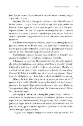 Përmbytja e Nuhut 39 
korb dhe një harabel. Korbi qëndroi të hante kufomat, ndërsa dy zogjtë 
e tjerë nuk u kthyen. 
Indiane: Në epikat Shatapatha Brahmana dhe Mahabharata të 
Indisë, personi i quajtur Manu u shpëtua nga përmbytja bashkë me 
Rishizin. Sipas legjendës, Manu kapi një peshk, të cilit i fali jetën. 
Papritur peshku u rrit dhe i tha atij të ndërtonte një anije dhe ta lidhte në 
brirët e tij. Ky peshk u pranua si një shfaqje e zotit Vishnu. Peshku e 
drejtoi anijen midis dallgëve të mëdha dhe e solli atë në veri, në malin 
Hismavat. 
Uellsiane: Sipas legjendës uellsiane, Dujnuen dhe Dujfeç shpëtuan 
prej shkatërrimit të madh me anije. Kur përmbytja e tmerrshme që 
ndodhi për shkak të vërshimit të Linlionit, i cili quhej Liqeni i Valëve, u 
qetësua, ata të dy filluan të ripopullonin sërish Britaninë. 
Skandinave: Legjendat nordike Edda njoftojnë se Bergalmir dhe 
gruaja e tij shpëtuan prej përmbytjes me një anije të madhe. 
Lituaneze: Në legjendën lituaneze, tregohet se disa çifte njerëzish 
dhe kafshësh shpëtuan, duke u strehuar në një kore të tokës, lart në majë 
të një mali të lartë. Kur erërat dhe vërshimet që zgjatën për 12 ditë e net 
u shtrinë deri në malin e lartë, sa pothuajse arritën t'i përpinin ata që 
ishin mbi të, Krijuesi u hodhi atyre një lëvozhgë arre gjigande. Ata që 
ishin në mal shpëtuan nga vdekja duke lundruar mbi këtë lëvozhgë arre. 
Kineze: Burimet kineze tregojnë se një person i quajtur Jao me 7 
persona të tjerë ose Fa Li bashkë me gruan dhe fëmijët e tij shpëtuan nga 
përmbytja dhe nga dridhja e tokës duke lundruar mbi barkë. Thuhet se 
"toka po shkatërrohej, ujërat shpërthyen dhe mbuluan çdo vend". Më në 
fund ujërat u tërhoqën. 
Përmbytja e Nuhut në mitologjinë greke: Zeusi vendosi t'i 
shkatërronte me një përmbytje njerëzit, të cilët bënin çdo ditë e më tepër 
vepra të këqija. Vetëm Deukalioni dhe gruaja e tij, Pirrha, shpëtuan nga 
përmbytja, sepse babai i Deukalionit, Prometeu, e kishte këshilluar më 
parë djalin e tij që të ndërtonte një barkë. Çifti zbriti në malin Parnas 
ditën e nëntë pas hipjes në barkë. 
Të gjitha këto legjenda tregojnë një realitet konkret historik. Në 
 