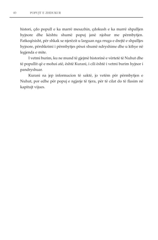40 POPUJT E ZHDUKUR 
histori, çdo popull e ka marrë mesazhin, çdokush e ka marrë shpalljen 
hyjnore dhe kështu shumë popuj janë njohur me përmbytjen. 
Fatkeqësisht, për shkak se njerëzit u larguan nga rruga e drejtë e shpalljes 
hyjnore, përshkrimi i përmbytjes pësoi shumë ndryshime dhe u kthye në 
legjenda e mite. 
I vetmi burim, ku ne mund të gjejmë historinë e vërtetë të Nuhut dhe 
të popullit që e mohoi atë, është Kurani, i cili është i vetmi burim hyjnor i 
pandryshuar. 
Kurani na jep informacion të saktë, jo vetëm për përmbytjen e 
Nuhut, por edhe për popuj e ngjarje të tjera, për të cilat do të flasim në 
kapitujt vijues. 
 