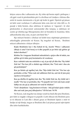 POPUJT E ZHDUKUR 
këtyre zotave dhe i adhuronin ato. Ky ishte një besim mjaft i përhapur, i 
cili gjeti vend të përshtatshëm për t'u zhvilluar në Lindjen e Afërme dhe 
arriti të ruante ekzistencën e tij për një kohë të gjatë. Njerëzit që jetuan 
në këtë zonë vazhduan t'i adhuronin këta zota deri në vitin 600 e.s. Si 
pasojë e këtij besimi, disa ndërtesa të njohura si "zigurate", të cilat 
përdoreshin si observatorë astronomikë dhe tempuj, u ndërtuan në 
zonën që shtrihej nga Mesopotamia deri në brendësi të Anatolias. Këtu 
adhuroheshin disa zota, së pari zoti-hënë Sin.12 
Kjo mënyrë besimi e zbuluar në kohët tona nëpërmjet gërmimeve 
arkeologjike përmendet në Kuran. Siç tregohet në Kuran, Ibrahimi 
refuzoi adhurimin e këtyre idhujve: 
Kujto Ibrahimin kur i tha babait të tij, Azerit: "Përse i adhuroni 
idhujt si zota? Unë besoj se ti dhe populli yt po bëni një gabim që 
duket sheshazi." 
Kështu Ne i treguam Ibrahimit mbretërinë e qiejve dhe të tokës, me 
qëllim që të ishte prej besimtarëve të vendosur. 
Kur e mbuloi nata me errësirën e saj, ai pa një yll dhe tha: "Ky është 
Zoti im." Por kur ylli u zhduk nga shikimi, tha: "Unë nuk i dua ata 
që perëndojnë." 
Kur pa hënën që ngrihej lart, tha: "Kjo është Zoti im." Por kur ajo 
perëndoi, ai tha: "Nëse nuk më udhëzon Zoti im, unë do të jem prej 
njerëzve të humbur." 
Kur pa diellin të ngrihej lart, tha: "Ky është Zoti im. Ky është më i 
madh." Por kur ai perëndoi, tha: "O populli im! Unë nuk kam asnjë 
lidhje me ata që ju adhuroni në vend të Allahut." 
"Unë i drejtohem - larg besimeve të kota - Atij që krijoi qiejt e tokën 
dhe unë nuk jam prej idhujtarëve." (El-En'am: 74-79) 
Në Kuran, nuk tregohet me detaje vendi ku lindi dhe jetoi Ibrahimi, 
por fakti se engjëjt e dërguar te populli i Lutit shkuan tek Ibrahimi para 
se të shkonin te Luti dhe i dhanë gruas së Ibrahimit lajmin e mirë të 
lindjes së një fëmije, tregon se Ibrahimi dhe Luti jetuan pranë njëri-tjetrit 
dhe ishin bashkëkohës. 
42 
 