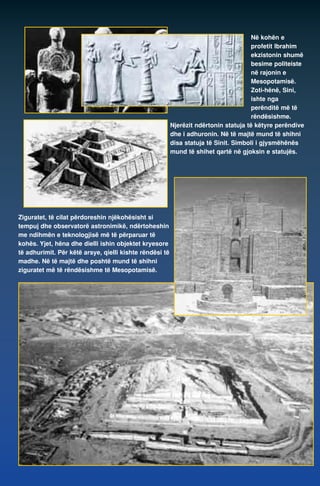 Në kohën e 
profetit Ibrahim 
ekzistonin shumë 
besime politeiste 
në rajonin e 
Mesopotamisë. 
Zoti-hënë, Sini, 
ishte nga 
perënditë më të 
rëndësishme. 
Njerëzit ndërtonin statuja të këtyre perëndive 
dhe i adhuronin. Në të majtë mund të shihni 
disa statuja të Sinit. Simboli i gjysmëhënës 
mund të shihet qartë në gjoksin e statujës. 
Ziguratet, të cilat përdoreshin njëkohësisht si 
tempuj dhe observatorë astronimikë, ndërtoheshin 
me ndihmën e teknologjisë më të përparuar të 
kohës. Yjet, hëna dhe dielli ishin objektet kryesore 
të adhurimit. Për këtë arsye, qielli kishte rëndësi të 
madhe. Në të majtë dhe poshtë mund të shihni 
ziguratet më të rëndësishme të Mesopotamisë. 
 