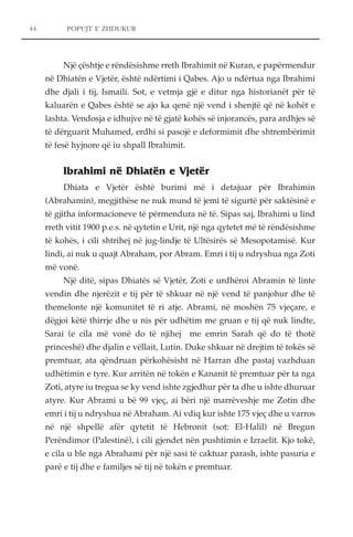 POPUJT E ZHDUKUR 
Një çështje e rëndësishme rreth Ibrahimit në Kuran, e papërmendur 
në Dhiatën e Vjetër, është ndërtimi i Qabes. Ajo u ndërtua nga Ibrahimi 
dhe djali i tij, Ismaili. Sot, e vetmja gjë e ditur nga historianët për të 
kaluarën e Qabes është se ajo ka qenë një vend i shenjtë që në kohët e 
lashta. Vendosja e idhujve në të gjatë kohës së injorancës, para ardhjes së 
të dërguarit Muhamed, erdhi si pasojë e deformimit dhe shtrembërimit 
të fesë hyjnore që iu shpall Ibrahimit. 
Ibrahimi në Dhiatën e Vjetër 
Dhiata e Vjetër është burimi më i detajuar për Ibrahimin 
(Abrahamin), megjithëse ne nuk mund të jemi të sigurtë për saktësinë e 
të gjitha informacioneve të përmendura në të. Sipas saj, Ibrahimi u lind 
rreth vitit 1900 p.e.s. në qytetin e Urit, një nga qytetet më të rëndësishme 
të kohës, i cili shtrihej në jug-lindje të Ultësirës së Mesopotamisë. Kur 
lindi, ai nuk u quajt Abraham, por Abram. Emri i tij u ndryshua nga Zoti 
më vonë. 
Një ditë, sipas Dhiatës së Vjetër, Zoti e urdhëroi Abramin të linte 
vendin dhe njerëzit e tij për të shkuar në një vend të panjohur dhe të 
themelonte një komunitet të ri atje. Abrami, në moshën 75 vjeçare, e 
dëgjoi këtë thirrje dhe u nis për udhëtim me gruan e tij që nuk lindte, 
Sarai (e cila më vonë do të njihej me emrin Sarah që do të thotë 
princeshë) dhe djalin e vëllait, Lutin. Duke shkuar në drejtim të tokës së 
premtuar, ata qëndruan përkohësisht në Harran dhe pastaj vazhduan 
udhëtimin e tyre. Kur arritën në tokën e Kananit të premtuar për ta nga 
Zoti, atyre iu tregua se ky vend ishte zgjedhur për ta dhe u ishte dhuruar 
atyre. Kur Abrami u bë 99 vjeç, ai bëri një marrëveshje me Zotin dhe 
emri i tij u ndryshua në Abraham. Ai vdiq kur ishte 175 vjeç dhe u varros 
në një shpellë afër qytetit të Hebronit (sot: El-Halil) në Bregun 
Perëndimor (Palestinë), i cili gjendet nën pushtimin e Izraelit. Kjo tokë, 
e cila u ble nga Abrahami për një sasi të caktuar parash, ishte pasuria e 
parë e tij dhe e familjes së tij në tokën e premtuar. 
44 
 