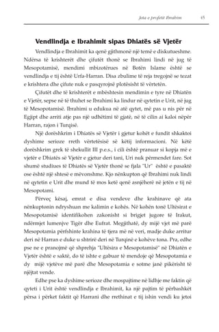 Jeta e profetit Ibrahim 45 
Vendlindja e Ibrahimit sipas Dhiatës së Vjetër 
Vendlindja e Ibrahimit ka qenë gjithmonë një temë e diskutueshme. 
Ndërsa të krishterët dhe çifutët thonë se Ibrahimi lindi në jug të 
Mesopotamisë, mendimi mbizotërues në Botën Islame është se 
vendlindja e tij është Urfa-Harran. Disa zbulime të reja tregojnë se tezat 
e krishtera dhe çifute nuk e pasqyrojnë plotësisht të vërtetën. 
Çifutët dhe të krishterët e mbështesin mendimin e tyre në Dhiatën 
e Vjetër, sepse në të thuhet se Ibrahimi ka lindur në qytetin e Urit, në jug 
të Mesopotamisë. Ibrahimi u edukua në atë qytet, më pas u nis për në 
Egjipt dhe arriti atje pas një udhëtimi të gjatë, në të cilin ai kaloi nëpër 
Harran, rajon i Turqisë. 
Një dorëshkrim i Dhiatës së Vjetër i gjetur kohët e fundit shkaktoi 
dyshime serioze rreth vërtetësisë së këtij informacioni. Në këtë 
dorëshkrim grek të shekullit III p.e.s., i cili është pranuar si kopja më e 
vjetër e Dhiatës së Vjetër e gjetur deri tani, Uri nuk përmendet fare. Sot 
shumë studiues të Dhiatës së Vjetër thonë se fjala "Ur" është e pasaktë 
ose është një shtesë e mëvonshme. Kjo nënkupton që Ibrahimi nuk lindi 
në qytetin e Urit dhe mund të mos ketë qenë asnjëherë në jetën e tij në 
Mesopotami. 
Përveç kësaj, emrat e disa vendeve dhe krahinave që ata 
nënkuptonin ndryshuan me kalimin e kohës. Në kohën tonë Ultësirat e 
Mesopotamisë identifikohen zakonisht si brigjet jugore të Irakut, 
ndërmjet lumenjve Tigër dhe Eufrat. Megjithatë, dy mijë vjet më parë 
Mesopotamia përfshinte krahina të tjera më në veri, madje duke arritur 
deri në Harran e duke u shtrirë deri në Turqinë e kohëve tona. Pra, edhe 
pse ne e pranojmë që shprehja "Ultësira e Mesopotamisë" në Dhiatën e 
Vjetër është e saktë, do të ishte e gabuar të mendoje që Mesopotamia e 
dy mijë vjetëve më parë dhe Mesopotamia e sotme janë pikërisht të 
njëjtat vende. 
Edhe pse ka dyshime serioze dhe mospajtime në lidhje me faktin që 
qyteti i Urit është vendlindja e Ibrahimit, ka një pajtim të përbashkët 
përsa i përket faktit që Harrani dhe rrethinat e tij ishin vendi ku jetoi 
 