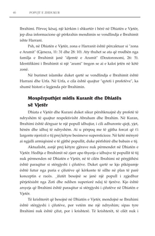 POPUJT E ZHDUKUR 
Ibrahimi. Përveç kësaj, një kërkim i shkurtër i bërë në Dhiatën e Vjetër, 
jep disa informacione që përkrahin mendimin se vendlindja e Ibrahimit 
ishte Harrani. 
Psh, në Dhiatën e Vjetër, zona e Harranit është përcaktuar si "zona 
e Aramit" (Gjeneza, 11: 31 dhe 28: 10). Aty thuhet se ata që rrodhën nga 
familja e Ibrahimit janë "djemtë e Aramit" (Deutoronomi, 26: 5). 
Identifikimi i Ibrahimit si një "arami" tregon se ai e kaloi jetën në këtë 
zonë. 
Në burimet islamike duket qartë se vendlindja e Ibrahimit është 
Harrani dhe Urfa. Në Urfa, e cila është quajtur "qyteti i profetëve", ka 
shumë histori e legjenda për Ibrahimin. 
Mospërputhjet midis Kuranit dhe Dhiatës 
së Vjetër 
Dhiata e Vjetër dhe Kurani duket sikur përshkruajnë dy profetë të 
ndryshëm të quajtur respektivisht Abraham dhe Ibrahim. Në Kuran, 
Ibrahimi është dërguar te një popull idhujtar, i cili adhuronte qiejt, yjet, 
hënën dhe idhuj të ndryshëm. Ai u përpoq me të gjitha forcat që t'i 
largonte njerëzit e tij prej këtyre besimeve supersticioze. Në këtë mënyrë 
ai ngjalli armiqësinë e të gjithë popullit, duke përfshirë dhe babain e tij. 
Aktualisht, asnjë prej këtyre gjërave nuk përmendet në Dhiatën e 
Vjetër. Hedhja e Ibrahimit në zjarr apo thyerja e idhujve të popullit të tij 
nuk përmenden në Dhiatën e Vjetër, në të cilën Ibrahimi në përgjithësi 
është paraqitur si stërgjyshi i çifutëve. Duket qartë se kjo pikëpamje 
është futur nga paria e çifutëve që kërkonte të sillte në plan të parë 
konceptin e racës. _ifutët besojnë se janë një popull i zgjedhur 
përjetësisht nga Zoti dhe ndihen superiorë ndaj të tjerëve. Kjo është 
arsyeja që Ibrahimi është paraqitur si stërgjyshi i çifutëve në Dhiatën e 
Vjetër. 
Të krishterët që besojnë në Dhiatën e Vjetër, mendojnë se Ibrahimi 
është stërgjyshi i çifutëve, por vetëm me një ndryshim; sipas tyre 
Ibrahimi nuk është çifut, por i krishterë. Të krishterët, të cilët nuk i 
46 
 