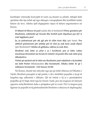 Jeta e profetit Ibrahim 47 
kushtojnë vëmendje konceptit të racës aq shumë sa çifutët, mbajnë këtë 
qëndrim dhe kjo është një nga shkaqet e mospajtimit dhe konfliktit midis 
këtyre dy feve. Allahu sjell shpjegimin vijues të këtyre argumenteve në 
Kuran. 
O ithtarë të librave të parë (çifutë dhe të krishterë)! Përse grindeni për 
Ibrahimin, ndërkohë që Teurati dhe Inxhili janë shpalluar pas tij? A 
nuk logjikoni, pra? 
Ja, ju polemizuat për atë gjë për të cilën keni dije (për Isain). Pse 
atëherë polemizoni për çështje për të cilat ju nuk keni asnjë dijeni 
(për Ibrahimin)? Allahu di gjithçka, ndërsa ju nuk dini. 
Ibrahimi nuk ishte as çifut e as i krishterë, por ai ishte vetëm 
musliman (besimtar) me besim të vërtetë e të pastër dhe nuk ishte prej 
idhujtarëve. 
Vërtet që njerëzit më të afërt me Ibrahimin janë ndjekësit e tij bashkë 
me këtë Profet (Muhamedin) dhe besimtarët. Allahu është Ai që i 
ndihmon besimtarët. (Ali Imran: 65-68) 
Në Kuran, shumë më ndryshe nga ajo që është shkruar në Dhiatën e 
Vjetër, Ibrahimi paraqitet si një profet, i cili e këshilloi popullin e tij që të 
largohej nga adhurimi i idhujve. Që në rininë e tij ai e paralajmëroi 
popullin që të hiqte dorë nga ky besim i kotë, por ata reaguan në mënyrë 
agresive ndaj Ibrahimit duke u përpjekur për ta vrarë. Për t'u larguar prej 
ligësisë së popullit të tij përfundimisht Ibrahimi u detyrua të shpërngulej. 
 