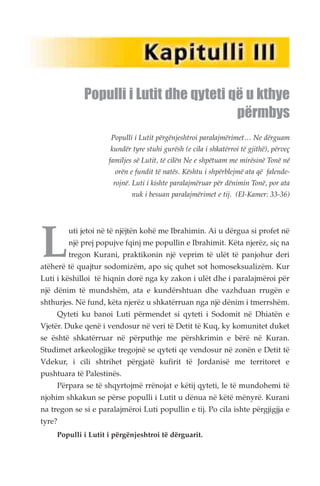 Populli i Lutit dhe qyteti që u kthye 
Populli i Lutit përgënjeshtroi paralajmërimet… Ne dërguam 
kundër tyre stuhi gurësh (e cila i shkatërroi të gjithë), përveç 
familjes së Lutit, të cilën Ne e shpëtuam me mirësinë Tonë në 
orën e fundit të natës. Kështu i shpërblejmë ata që falende-rojnë. 
Luti i kishte paralajmëruar për dënimin Tonë, por ata 
nuk i besuan paralajmërimet e tij. (El-Kamer: 33-36) 
Luti jetoi në të njëjtën kohë me Ibrahimin. Ai u dërgua si profet në 
një prej popujve fqinj me popullin e Ibrahimit. Këta njerëz, siç na 
tregon Kurani, praktikonin një veprim të ulët të panjohur deri 
atëherë të quajtur sodomizëm, apo siç quhet sot homoseksualizëm. Kur 
Luti i këshilloi të hiqnin dorë nga ky zakon i ulët dhe i paralajmëroi për 
një dënim të mundshëm, ata e kundërshtuan dhe vazhduan rrugën e 
shthurjes. Në fund, këta njerëz u shkatërruan nga një dënim i tmerrshëm. 
Qyteti ku banoi Luti përmendet si qyteti i Sodomit në Dhiatën e 
Vjetër. Duke qenë i vendosur në veri të Detit të Kuq, ky komunitet duket 
se është shkatërruar në përputhje me përshkrimin e bërë në Kuran. 
Studimet arkeologjike tregojnë se qyteti qe vendosur në zonën e Detit të 
Vdekur, i cili shtrihet përgjatë kufirit të Jordanisë me territoret e 
pushtuara të Palestinës. 
Përpara se të shqyrtojmë rrënojat e këtij qyteti, le të mundohemi të 
njohim shkakun se përse populli i Lutit u dënua në këtë mënyrë. Kurani 
na tregon se si e paralajmëroi Luti popullin e tij. Po cila ishte përgjigjja e 
tyre? 
Populli i Lutit i përgënjeshtroi të dërguarit. 
përmbys 
 